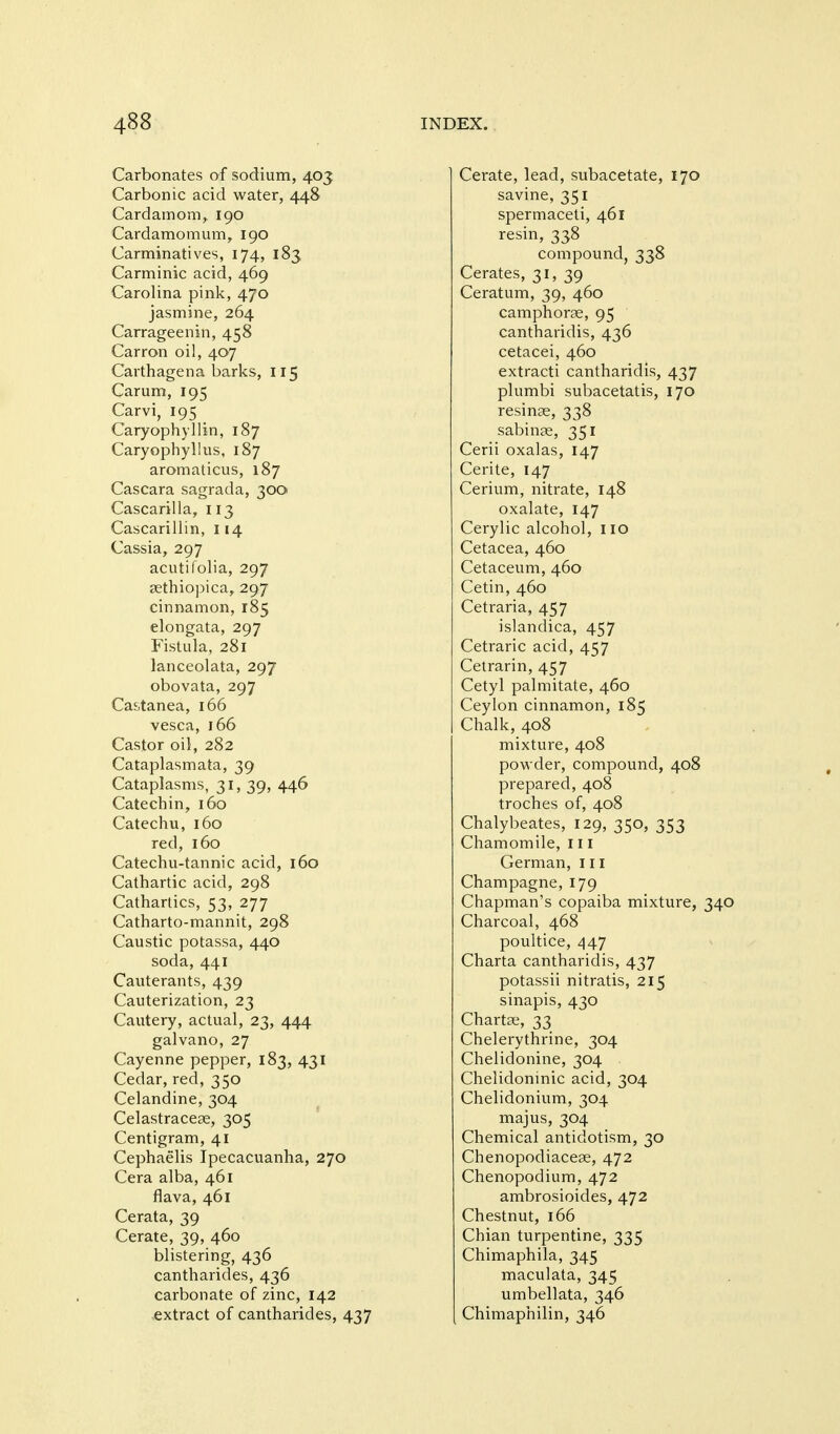 Carbonates of sodium, 403 Carbonic acid water, 448 Cardamom, 190 Cardamomum, 190 Carminatives, 174, 183 Carminic acid, 469 Carolina pink, 470 jasmine, 264 Carrageenin, 458 Carron oil, 407 Carthagena barks, 115 Carum, 195 Carvi, 195 Caryophyllin, 187 Caryophyllus, 187 aromaticus, 187 Cascara sagrada, 300 Cascarilla, 113 Cascarillin, 114 Cassia, 297 acutifolia, 297 sethiopica, 297 cinnamon, 185 elongata, 297 Fistula, 281 lanceolata, 297 obovata, 297 Castanea, 166 vesca, 166 Castor oil, 282 Cataplasmata, 39 Cataplasms, 31, 39, 446 Catechin, 160 Catechu, 160 red, 160 Catechu-tannic acid, 160 Cathartic acid, 298 Cathartics, 53, 277 Catharto-mannit, 298 Caustic potassa, 440 soda, 441 Cauterants, 439 Cauterization, 23 Cautery, actual, 23, 444 galvano, 27 Cayenne pepper, 183, 431 Cedar, red, 350 Celandine, 304 Celastracese, 305 Centigram, 41 Cephaelis Ipecacuanha, 270 Cera alba, 461 flava, 461 Cerata, 39 Cerate, 39, 460 blistering, 436 cantharides, 436 carbonate of zinc, 142 ,extract of cantharides, 437 Cerate, lead, subacetate, 170 savine, 351 spermaceti, 461 resin, 338 compound, 338 Cerates, 31, 39 Ceratum, 39, 460 camphorae, 95 cantharidis, 436 cetacei, 460 extracti cantharidis, 437 plumbi subacetatis, 170 resinae, 338 sabinae, 351 Cerii oxalas, 147 Cerite, 147 Cerium, nitrate, 148 oxalate, 147 Cerylic alcohol, no Cetacea, 460 Cetaceum, 460 Cetin, 460 Cetraria, 457 islandica, 457 Cetraric acid, 457 Cetrarin, 457 Cetyl palmitate, 460 Ceylon cinnamon, 185 Chalk, 408 mixture, 408 powder, compound, 408 prepared, 408 troches of, 408 Chalybeates, 129, 350, 353 Chamomile, 111 German, in Champagne, 179 Chapman's copaiba mixture, 340 Charcoal, 468 poultice, 447 Charta cantharidis, 437 potassii nitratis, 215 sinapis, 430 Chartae, 33 Chelerythrine, 304 Chelidonine, 304 Chelidoninic acid, 304 Chelidonium, 304 majus, 304 Chemical antidotism, 30 Chenopodiaceae, 472 Chenopodium, 472 ambrosioides, 472 Chestnut, 166 Chian turpentine, 335 Chimaphila, 345 maculata, 345 umbellata, 346 Chimaphilin, 346