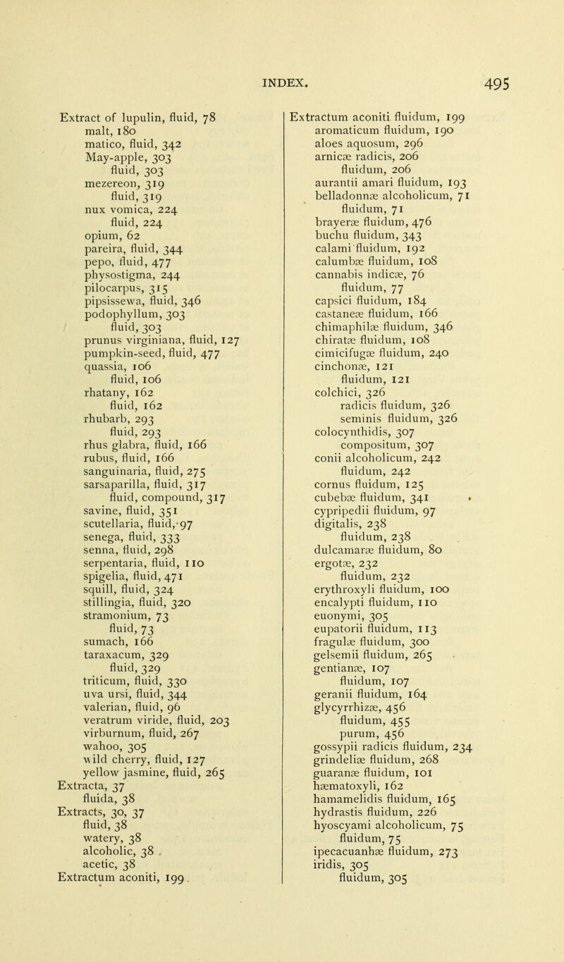 Extract of lupulin, fluid, 78 malt, 180 matico, fluid, 342 May-apple, 303 fluid, 303 mezereon, 319 fluid, 319 nux vomica, 224 fluid, 224 opium, 62 pareira, fluid, 344 pepo, fluid, 477 physostigma, 244 pilocarpus, 315 pipsissewa, fluid, 346 podophyllum, 303 fluid, 303 prunus virginiana, fluid, 127 pumpkin-seed, fluid, 477 quassia, 106 fluid, 106 rhatany, 162 fluid, 162 rhubarb, 293 fluid, 293 rhus glabra, fluid, 166 rubus, fluid, 166 sanguinaria, fluid, 275 sarsaparilla, fluid, 317 fluid, compound, 317 savine, fluid, 351 Scutellaria, fluid,'97 senega, fluid, 333 senna, fluid, 298 serpentaria, fluid, no spigelia, fluid, 471 squill, fluid, 324 stillingia, fluid, 320 stramonium, 73 fluid, 73 sumach, 166 taraxacum, 329 fluid, 329 triticum, fluid, 330 uva ursi, fluid, 344 valerian, fluid, 96 veratrum viride, fluid, 203 virburnum, fluid, 267 w^ahoo, 305 ■w ild cherry, fluid, 127 yellow^ jasmine, fluid, 265 Extracta, 37 fluida, 38 Extracts, 30, 37 fluid, 38 watery, 38 alcoholic, 38 . acetic, 38 Extractum aconiti, 199 . Extractum aconiti fluidum, 199 aromaticum fluidum, 190 aloes aquosum, 296 arnicae radicis, 206 fluidum, 206 aurantii amari fluidum, 193 belladonnse alcoholicum, 71 fluidum, 71 brayerae fluidum, 476 buchu fluidum, 343 calami fluidum, 192 calumbse fluidum, 108 cannabis indicae, 76 fluidum, 77 capsici fluidum, 184 castanese fluidum, 166 chimaphilae fluidum, 346 chiratae fluidum, 108 cimicifugje fluidum, 240 cinchonae, 121 fluidum, 121 colchici, 326 radicis fluidum, 326 seminis fluidum, 326 colocynthidis, 307 compositum, 307 conii alcoholicum, 242 fluidum, 242 cornus fluidum, 125 cubebcC fluidum, 341 ♦ cypripedii fluidum, 97 digitalis, 238 fluidum, 238 dulcamarae fluidum, 80 ergotpe, 232 fluidum, 232 erythroxyli fluidum, 100 encalypti fluidum, no euonymi, 305 eupatorii fluidum, 113 fragulae fluidum, 300 gelsemii fluidum, 265 gentianse, 107 fluidum, 107 geranii fluidum, 164 glycyrrhizae, 456 fluidum, 455 purum, 456 gossypii radicis fluidum, 234 grindeliae fluidum, 268 guaranse fluidum, loi haematoxyli, 162 hamamelidis fluidum, 165 hydrastis fluidum, 226 hyoscyami alcoholicum, 75 fluidum, 75 ipecacuanhae fluidum, 273 iridis, 305 fluidum, 305