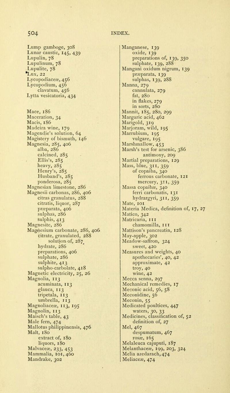 Lump gamboge, 308 Lunar caustic, 145, 439 Lupulin, 78 Lupulinum, 78 Lupulite, 78 *Lux, 22 Lycopodiaceae, 456 Lycopodium, 456 clavatum, 456 Lytta vesicatoria, 434 Mace, 186 Maceration, 34 Macis, 186 Madeira wine, 179 Magendie's solution, 64 Magistery of bismuth, 146 Magnesia, 285, 406 alba, 286 calcined, 285 Ellis's, 285 heavy, 285 Henry's, 285 Husband's, 285 ponderosa, 285 Magnesian limestone, 286 Magnesii carbonas, 286, 406 citras granulatus, 288 citratis, liquor, 287 praeparata, 406 sulphas, 286 sulphis, 413 Magnesite, 286 Mag.nesium carbonate, 286, 406 citrate, granulated, 288 solution of, 287^ hydrate, 286 preparations, 406 sulphate, 286 sulphite, 413. sulpho-carbolate, 418 Magnetic electricity, 25, 26 Magnolia, 113 acuminata, 113 glauca, 113 tripetala, 113 umbrella, 113 Magnoliaceae, 113, 195 Magnolin, 113 Maisch's table, 43 Male fern, 474 Mallotus philippinensis, 476 Malt, 180 extract of, 180 liquors, 180 Malvaceae, 233, 453 Mammalia, 101,460 Mandrake, 302 Manganese, 139 oxide, 139 preparations of, 139, 350 sulphate, 139, 288 Mangani oxidum nigrum, 139 praeparata, 139 sulphas, 139, 288 Manna, 279 cannulata, 279 fat, 280 in flakes, 279 in sorts, 280 Mannit, 185, 280, 299 Margaric acid, 462 Marigold, 319 Marjoram, wild, 195 Marrubium, 195 vulgare, 195 Marshmallow, 453 Marsh's test for arsenic, 386 antimony, 209 Martial preparations, 129 Mass, blue, 311, 359 of copaiba, 340 ferrous carbonate, 121 mercury, 311, 359 Massa copaibae, 340 ferri carbonatis, 131 hydrargyri, 311, 359 Mate, loi Materia Medica, definition of, 17, 27 Matico, 342 Matricaria, ill chamomilla, ill Mattison's pancreatin, 128 May-apple, 302 Meadow-saffron, 324 sweet, 420 Measures and weights, 40 apothecaries', 40, 42 approximate, 42 troy, 40 wine, 42 Mecca senna, 297 Mechanical remedies, 17 Meconic acid, 56, 58 Meconidine, 56 Meconin, 55 Medicated poultices, 447 waters, 30, 33 Medicines, classification of, 52 definition of, 27 Mel, 467 despumatum, 467 rosae, 165 Melaleuca cajuputi, 187 Melanthaceae, 199, 203, 324 Melia azedarach,474 Meliaceae, 474