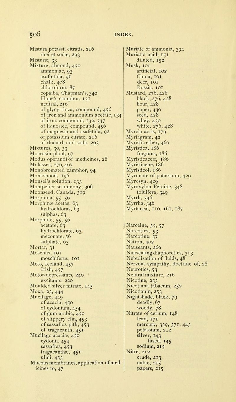 Mistura potassii citratis, 216 rhei et sodae, 293 Misturse, 33 Mixture, almond, 450 ammoniac, 93 asafoetida, 91 chalk, 408 chloroform, 87 copaiba, Chapman's, 340 Hope's camphor, 151 neutral, 216 of glycyrrhiza, compound, 456 of iron and ammonium acetate, 134 of iron, compound, 132, 347 of liquorice, compound, 456 of magnesia and asafetida, 92 of potassium citrate, 216 of rhubarb and soda, 293 Mixtures, 30, 33 Moccasin plant, 97 Modus operandi of medicines, 28 Molasses, 279,467 Monobromated camphor, 94 Monkshood, 196 Monsel's solution, 133 Montpelier scammony, 306 Moonseed, Canada, 319 Morphina, 55, 56 Morphinse acetas, 63 hydrochloras, 63 sulphas, 63 Morphine, 55, 56 acetate, 63 hydrochlorate, 63 meconate, 56 sulphate, 63 Mortar, 31 Moschus, loi moschiferus, loi Moss, Iceland, 457 Irish, 457 Motor-depressants, 240 excitants, 220 Moulded silver nitrate, 145 Moxa, 23, 444 Mucilage, 449 of acacia, 450 of cydonium, 454 of gum arable, 450 of slippery elm, 453 of sassafras pith, 453 of tragacanth, 451 Mucilago acacioe, 450 cydonii, 454 sassafras, 453 tragacanthse, 451 ulmi, 453 Mucous membranes, application of med- icines to, 47 Muriate of ammonia, 394 Muriatic acid, 151 diluted, 152 Musk, loi artificial, 102 China, loi deer, loi Russia, loi Mustard, 276, 428 black, 276, 428 flour, 428 paper, 430 seed, 428 whey, 430 white, 276, 428 Myrcia acris, 179 Myriagram, 42 Myristic ether, 460 Myristica, 186 fragrans, 186 Myristicacese, 186 Myristicene, 186 Myristicol, 186 Myronate of potassium, 429 Myrosyn, 429 Myroxylon Pereiras, 348 toluifera, 349 Myrrh, 346 Myrrha, 346 Myrtaceae, no, 161, 187 Narceine, 55, 57 Narcotics, 53 Narcotine, 57 Natron, 402 Nauseants, 269 Nauseating diaphoretics, 313 Nebulization of fluids, 48 Nervous sympathy, doctrine of, 28 Neurotics, 53 Neutral mixture, 216 Nicotine, 253 Nicotiana tabacum, 252 Nicotianin, 253 Nightshade, black, 79 deadly, 67 woody, 78 Nitrate of cerium, 148 lead, 171 mercury, 359, 371, 443 potassium, 212 silver, 143 fused, 145 sodium, 215 Nitre, 212 crude, 213 cubic, 215 papers, 215