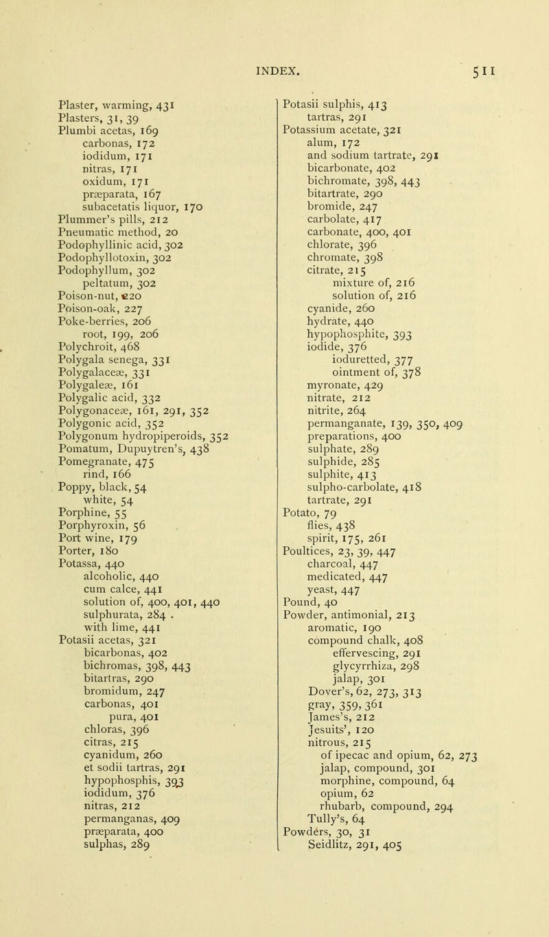 Plaster, warming, 431 Plasters, 31, 39 Plumbi acetas, 169 carbonas, 172 iodidum, 171 nitras, 171 oxidum, 171 prseparata, 167 subacetatis liquor, 170 Plummer's pills, 212 Pneumatic method, 20 Podophyllinic acid, 302 Podophyllotoxin, 302 Podophyllum, 302 peltatum, 302 Poison-nut, C20 Poison-oak, 227 Poke-berries, 206 root, 199, 206 Polychroit, 468 Polygala senega, 331 Polygalaceae, 331 Polygaleee, 161 Polygalic acid, 332 Polygonaceae, 161, 291, 352 Polygonic acid, 352 Polygonum hydropiperoids, 352 Pomatum, Dupuytren's, 438 Pomegranate, 475 rind, 166 Poppy, black, 54 white, 54 Porphine, 55 Porphyroxin, 56 Port wine, 179 Porter, 180 Potassa, 440 alcoholic, 440 cum calce, 441 solution of, 400, 401, 440 sulphurata, 284 . with lime, 441 Potasii acetas, 321 bicarbonas, 402 bichromas, 398, 443 bitartras, 290 bromidum, 247 carbonas, 401 pura, 401 chloras, 396 citras, 215 cyanidum, 260 et sodii tartras, 291 hypophosphis, 39^ iodidum, 376 nitras, 212 permanganas, 409 praeparata, 400 sulphas, 289 Potasii sulphis, 413 tartras, 291 Potassium acetate, 321 alum, 172 and sodium tartrate, 291 bicarbonate, 402 bichromate, 398, 443 bitartrate, 290 bromide, 247 carbolate, 417 carbonate, 400, 401 chlorate, 396 chromate, 398 citrate, 215 mixture of, 2l6 solution of, 216 cyanide, 260 hydrate, 440 hypophosphite, 393 iodide, 376 ioduretted, 377 ointment of, 378 myronate, 429 nitrate, 212 nitrite, 264 permanganate, 139, 350, 409 preparations, 400 sulphate, 289 sulphide, 285 sulphite, 413 sulpho-carbolate, 418 tartrate, 291 Potato, 79 flies, 438 spirit, 175, 261 Poultices, 23, 39, 447 charcoal, 447 medicated, 447 yeast, 447 Pound, 40 Powder, antimonial, 213 aromatic, 190 compound chalk, 408 effervescing, 291 glycyrrhiza, 298 jalap, 301 Dover's, 62, 273, 313 gray, 359, 361 James's, 212 Jesuits', 120 nitrous, 215 of ipecac and opium, 62, 273 jalap, compound, 301 morphine, compound, 64 opium, 62 rhubarb, compound, 294 Tully's, 64 Powders, 30, 31 Seidlitz, 291, 405