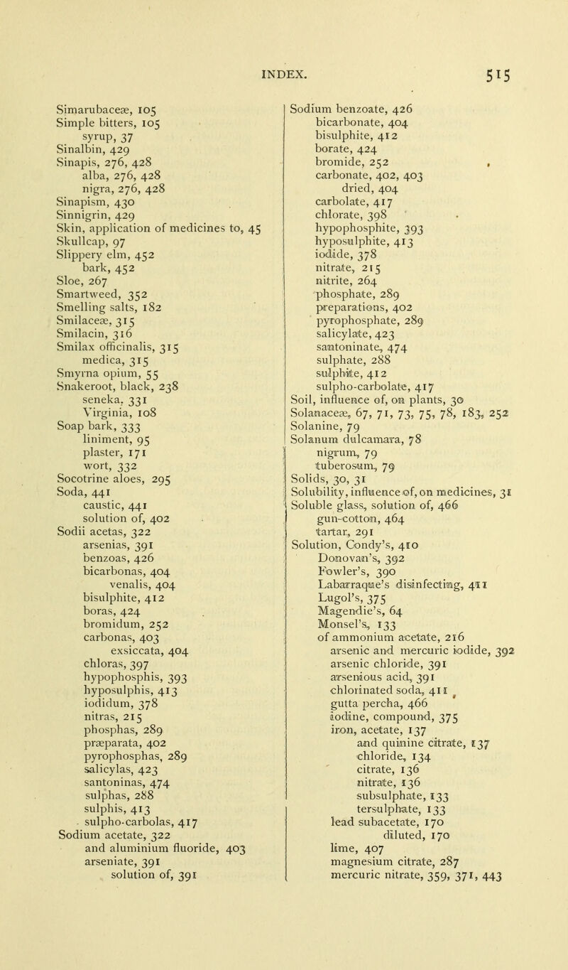 Simarubaceae, 105 Simple bitters, 105 syrup, 37 Sinalbin, 429 Sinapis, 276, 428 alba, 276, 428 nigra, 276, 428 Sinapism, 430 Sinnigrin, 429 Skin, application of medicines to, 45 vSkullcap, 97 Slippery elm, 452 bark, 452 Sloe, 267 Smartweed, 352 Smelling salts, 182 Smilacese, 315 vSmilacin, 316 Smilax officinalis, 315 medica, 315 Smyrna opium, 55 Snakeroot, black, 238 seneka, 331 Virginia, 108 Soap bark, 333 liniment, 95 plaster, 171 wort, 332 Socotrine aloes, 295 Soda, 441 caustic, 441 solution of, 402 Sodii acetas, 322 arsenias, 391 benzoas, 426 bicarbonas, 404 venalis, 404 bisulphite, 412 boras, 424 bromidum, 252 carbonas, 403 exsiccata, 404 chloras, 397 hypophosphis, 393 hyposulphis, 413 iodidum, 378 nitras, 215 phosphas, 289 praeparata, 402 pyrophosphas, 289 salicylas, 423 santoninas, 474 sulphas, 288 sulphis, 413 ■ sulpho-carbolas, 417 Sodium acetate, 322 and aluminium fluoride, 403 arseniate, 391 solution of, 391 Sodium benzoate, 426 bicarbonate, 404 bisulphite, 412 borate, 424 bromide, 252 , carbonate, 402, 403 dried, 404 carbolate, 417 chlorate, 398 hypophosphite, 393 hyposulphite, 413 iodide, 378 nitrate, 215 nitrite, 264 phosphate, 289 preparations, 402 pyrophosphate, 289 salicylate, 423 santoninate, 474 sulphate, 288 sulphite, 412 sulpho-carbolate, 417 Soil, influence of, on plants, 30 Solanaceae, 67, 71, 73, 75, 78, 183, 252 Solanine, 79 Solanum dulcamara, 78 nigrum, 79 tuberosum, 79 Solids, 30, 31 Solubility, influence of, on raediones, 31 Soluble glass, solution of, 466 gun-cotton, 464 tartar, 291 Solution, Condy's, 410 Donovan's, 392 Fowler's, 390 Labarraqae's disinfecting, 411 Lugol's, 375 Magendie's, 64 Monsel's, 133 of ammonium acetate, 216 arsenic and mercuric iodide, 392 arsenic chloride, 391 arsenious acid, 391 chlorinated soda, 411 gutta percha, 466 iodine, compound, 375 iron, acetate, 137 ajid quinine citrate, 137 chloride, 134 citrate, 136 nitrate, 136 subsulphate, 133 terscilphate, 133 lead subacetate, 170 diluted, 170 lime, 407 magnesium citrate, 287 mercuric nitrate, 359, 371, 443