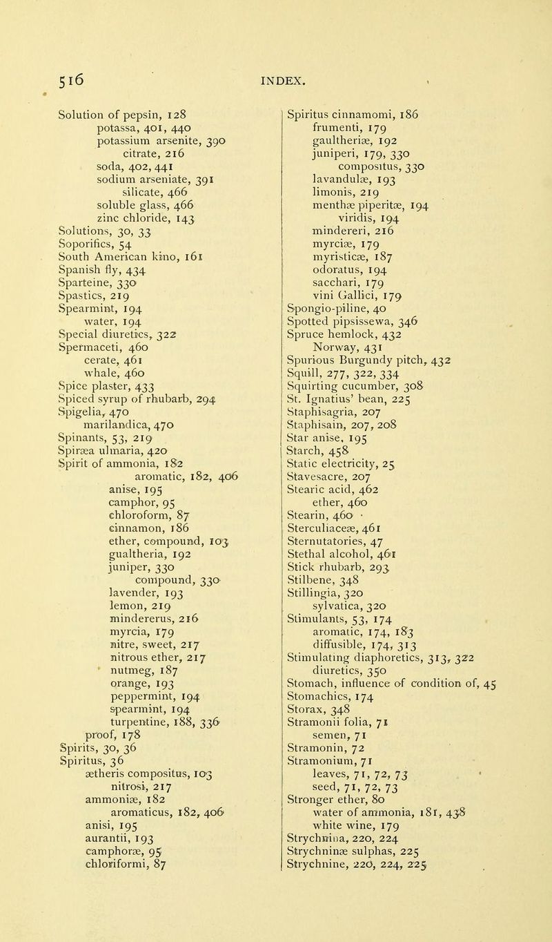 Solution of pepsin, 128 potassa, 401, 440 potassium arsenite, 390 citrate, 216 soda, 402, 441 sodium arseniate, 391 silicate, 466 soluble glass, 466 zinc chloride, 143 Solutions, 30, 33 Soporifics, 54 South American kino, 161 Spanish fly, 434 Sparteine, 330 Spastics, 219 Spearmint, 194 water, 194 Special diuretics, 322 Spermaceti, 460 cerate, 461 whale, 460 Spice plaster, 433 Spiced syrup of rhubarb, 294 Spigelia,. 470 marilandica, 470 Spinants, 53, 219 Spiraea ulmaria, 420 Spirit of ammonia, 182 aromatic, 182, 406 anise, 195 camphor, 95 chloroform, 87 cinnamon, 186 ether, co-mpound, 103 gualtheria, 192 juniper, 330 compound, 330' lavender, 193 lemon, 219 mindererus, 216 myrcia, 179 nitre, sweet, 217 nitrous ether, 217 ' nutmeg, 187 orange, 193 peppermint, 194 &pearmjnt, 194 turpentine, 188, 33.6 proof, 178 Spirits, 30, 36 Spiritus, 36 setheris compositus, 103 nitrasi, 217 ammonise, 182 aromaticus, 182, 406 anisi, 195 aurantii, 193 camphorae, 95 chloffiformi, 87 Spiritus cinnamomi, 186 frumenti, 179 gaultheriae, 192 juniperi, 179, 330 compositus, 330 lavandulae, 193 limonis, 219 menthae piperitae, 194 viridis, 194 mindereri, 216 myrciae, 179 myristicae, 187 odoratus, 194 sacchari, 179 vini Gallici, 179 Spongio-piline, 40 Spotted pipsissewa, 346 Spruce hemlock, 432 Norway, 431 Spurious Burgundy pitch, 432 Squill, 277, 322, 334 Squirting cucumber, 308 St. Ignatius' bean, 225 Staphisagria, 207 vStaphisain, 207, 208 Star anise, 195 Starch, 458 Static electricity, 25 Stavesacre, 207 Stearic acid, 462 ether, 460 Stearin, 460 ■ Sterculiaceae, 461 Sternutatories, 47 Stethal alcohol, 461 Stick rhubarb, 293 Stilbene, 348 Stillingia, 320 sylvatica, 320 Stimulants, 53, 174 aromatic, 174, 183 diffusible, 174, 313 Stimulating diaphoretics, 313, 322 diuretics, 350 Stomach, influence o-f condition of, 45 Stomachics, 174 Storax, 348 Stramonii folia, 71 semen, 71 Stramonin, 72 Stramonium, 71 leaves, 71, 72, 73 seed, 71, 72, 73 Stronger ether, 80 water of ammonia, i8r, 438 white wine, 179 Strychnina, 220, 224 Strychninae sulphas, 225 Strychnine, 22O, 224, 2'25