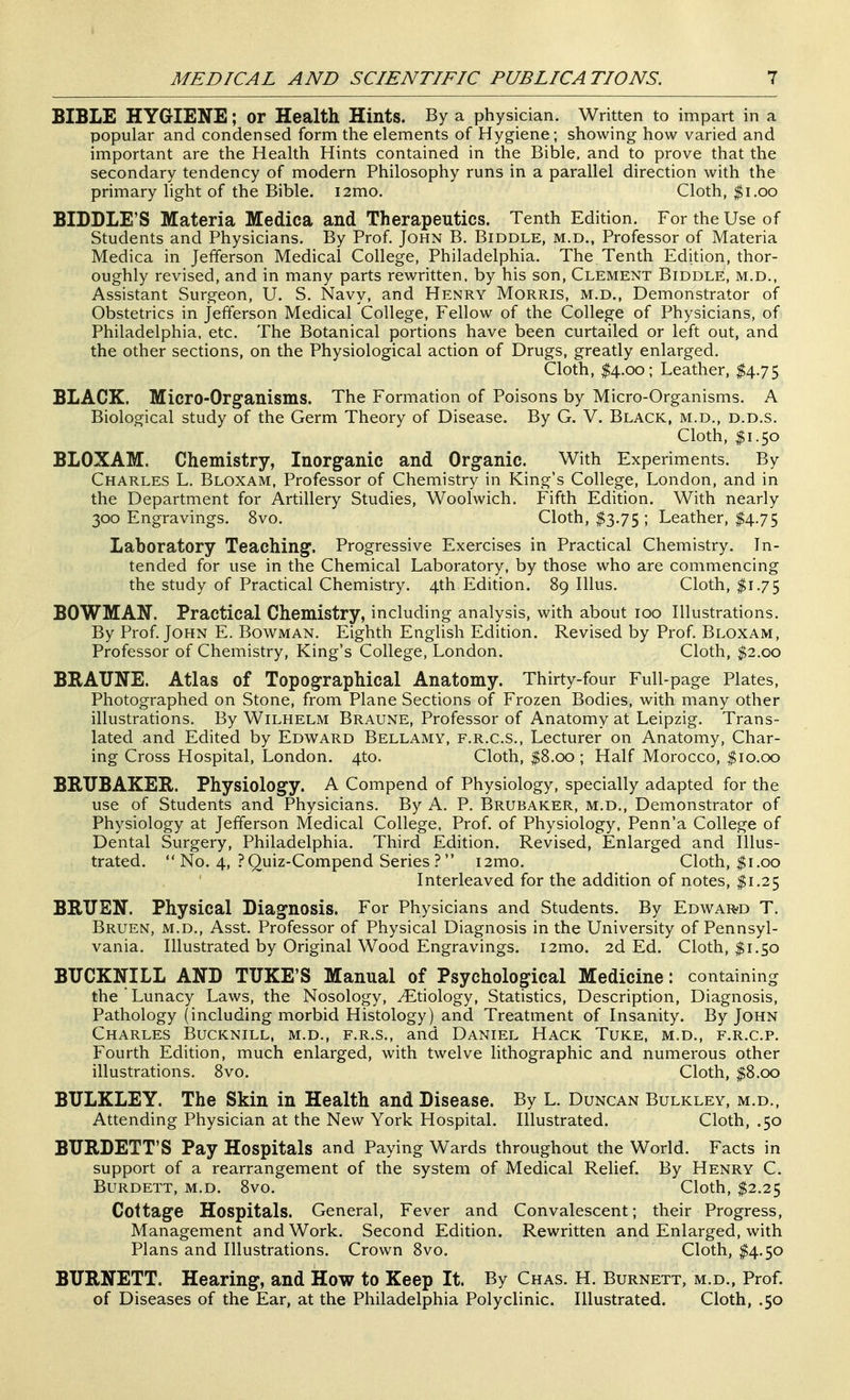 BIBLE HYGIENE; or Health Hints. By a physician. Written to impart in a popular and condensed form the elements of Hygiene; showing how varied and important are the Health Hints contained in the Bible, and to prove that the secondary tendency of modern Philosophy runs in a parallel direction with the primary light of the Bible. i2mo. Cloth, |i.oo BIDDLE'S Materia Medica and Therapeutics. Tenth Edition. For the Use of Students and Physicians. By Prof, John B. Biddle, m.d.. Professor of Materia Medica in Jefferson Medical College, Philadelphia. The Tenth Edition, thor- oughly revised, and in many parts rewritten, by his son, Clement Biddle, m.d., Assistant Surgeon, U. S. Navy, and Henry Morris, m.d., Demonstrator of Obstetrics in Jefferson Medical College, Fellow of the College of Physicians, of Philadelphia, etc. The Botanical portions have been curtailed or left out, and the other sections, on the Physiological action of Drugs, greatly enlarged. Cloth, $4.00; Leather, $4.75 BLACK. Micro-Organisms. The Formation of Poisons by Micro-Organisms. A Biological study of the Germ Theory of Disease. By G. V. Black, m.d., d.d.s. Cloth, $1.50 BLOXAM. Chemistry, Inorganic and Organic. With Experiments. By Charles L. Bloxam, Professor of Chemistry in King's College, London, and in the Department for Artillery Studies, Woolwich. Fifth Edition. With nearly 300 Engravings. 8vo. Cloth, $3.75 ; Leather, $4.75 Laboratory Teaching. Progressive Exercises in Practical Chemistry. In- tended for use in the Chemical Laboratory, by those who are commencing the study of Practical Chemistry. 4th Edition. 89 Illus. Cloth, $1.75 BOWMAN. Practical Chemistry, including analysis, with about TOO Illustrations. By Prof. John E. Bowman. Eighth English Edition. Revised by Prof. Bloxam, Professor of Chemistry, King's College, London. Cloth, $2.00 BRAUNE. Atlas of Topographical Anatomy. Thirty-four Full-page Plates, Photographed on Stone, from Plane Sections of Frozen Bodies, with many other illustrations. By Wilhelm Braune, Professor of Anatomy at Leipzig. Trans- lated and Edited by Edward Bellamy, f.r.c.s.. Lecturer on Anatomy, Char- ing Cross Hospital, London. 4to. Cloth, $8.00 ; Half Morocco, $10.00 BRUBAKER. Physiology. A Compend of Physiology, specially adapted for the use of Students and Physicians. By A. P. Brubaker, m.d.. Demonstrator of Physiology at Jefferson Medical College. Prof, of Physiology, Penn'a College of Dental Surgery, Philadelphia. Third Edition. Revised, Enlarged and Illus- trated.  No. 4, ?Quiz-Compend Series ? i2mo. Cloth, $1.00 Interleaved for the addition of notes, I1.25 BRTJEN. Physical Diagnosis. For Physicians and Students. By EdwaR'D T. Bruen, m.d.. Asst. Professor of Physical Diagnosis in the University of Pennsyl- vania. Illustrated by Original Wood Engravings. i2mo. 2d Ed. Cloth, $1.50 BTJCKNILL AND TTJKE'S Manual of Psychological Medicine: containing the  Lunacy Laws, the Nosology, Etiology, Statistics, Description, Diagnosis, Pathology (including morbid Histology) and Treatment of Insanity. By John Charles Bucknill, m.d., f.r.s., and Daniel Hack Tuke, m.d., f.r.c.p. Fourth Edition, much enlarged, with twelve lithographic and numerous other illustrations. 8vo. Cloth, $8.00 BULKLEY. The Skin in Health and Disease. By L. Duncan Bulkley, m.d.. Attending Physician at the New York Hospital. Illustrated. Cloth, .50 BURDETT'S Pay Hospitals and Paying Wards throughout the World. Facts in support of a rearrangement of the system of Medical Relief. By Henry C. BURDETT, M.D. 8vO. Cloth, $2.25 Cottage Hospitals. General, Fever and Convalescent; their Progress, Management and Work. Second Edition. Rewritten and Enlarged, with Plans and Illustrations. Crown 8vo. Cloth, $4.50 BURNETT. Hearing, and How to Keep It. By Chas. H. Burnett, m.d., Prof, of Diseases of the Ear, at the Philadelphia Polyclinic. Illustrated. Cloth, .$0