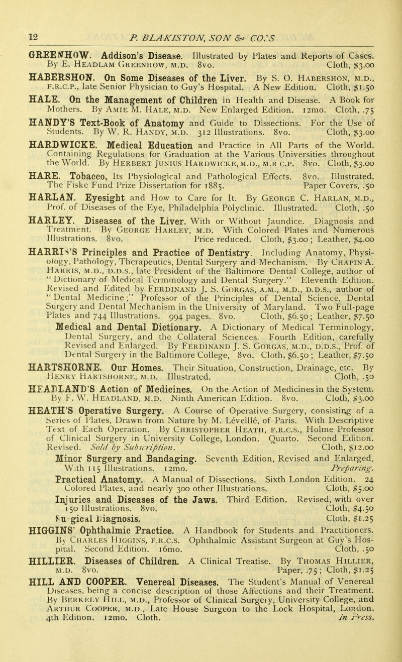 GREEJJHOW. Addison's Disease. Illustrated by Plates and Reports of Cases. By E. Headlam Greenhow, m.d. 8vo. Cloth, $3.00 HABERSHON. On Some Diseases of the Liver. By S. O. Habershon, m.d., F.R.C.P., late Senior Physician to Guy's Hospital. A New Edition. Cloth, ^^1.50 HALE. On the Management of Children in Health and Disease. A Book for Mothers. By Amie M. Hale, m.d. New Enlarged Edition. i2mo. Cloth, .75 HANDY'S Text-Book of Anatomy and Guide to Dissections. For the Use of Students. By W. R. Handy, m.d. 312 Illustrations. 8vo. Cloth, $3.00 HARDWICKE. Medical Education and Practice in All Parts of the World. Containing Regulations for Graduation at the Various Universities throughout the World. By Herbert Junius Hardwicke, m.d., m.r c.p. 8vo. Cloth, $3.00 HARE. Tobacco, Its Physiological and Pathological Effects. 8vo. Illustrated. The Fiske Fund Prize Dissertation for 1885. Paper Covers, .50 HARLAN. Eyesight and How to Care for It. By George C. Harlan, m.d., Prof, of Diseases of the Eye, Philadelphia Polyclinic. Illustrated. Cloth, .50 HARLEY. Diseases of the Liver, With or Without Jaundice. Diagnosis and Treatment. By George Harley, m.d. With Colored Plates and Numerous Illustrations. 8vo. Price reduced. Cloth, $3.00 ; Leather, $4.00 HARRIS'S Principles and Practice of Dentistry. Including Anatomy, Physi- ology, Pathology, Therapeutics, Dental Surgery and Mechanism. By Chapin A. Hakkis, m.d., D.D.S., late President of the Baltimore Dental College, author of  Dictionary of Medical Termmology and Dental Surgery. Eleventh Edition. Revised and Edited by Ferdinand J. S. Gorgas, a.m., m.d., d.d.s., author of Dental Medicine; Professor of the Principles of Dental Science, Dental Surgery and Dental Mechanism in the University of Maryland. Two Full-page Plates and 744 Illustrations. 994 pages. 8vo. Cloth, I6.50; Leather, $7.50 Medical and Dental Dictionary. A Dictionary of Medical Terminology, Dental Surgery, and the Collateral Sciences. Fourth Edition, carefully Revised and Enlarged. By Ferdinand J. S. Gorgas, m.d., d.d.s., Prof, of Dental Surgery in the Baltimore College, 8vo. Cloth, $6.50 ; Leather, $7.50 HARTSEORNE. Our Homes. Their Situation, Construction, Drainage, etc. By Henry Hartshorne, m.d. Illustrated. Cloth, .50 HEADLAND'S Action of Medicines. On the Action of Medicines in the System. By F. W. Headland, m.d. Ninth American Edition. 8vo. Cloth, $3.00 HEATH'S Operative Surgery. A Course of Operative Surgery, consisting of a Series of Plates, Drawn from Nature by M. Leveille, of Paris. With Descriptive Text of Each Operation. By Christopher Heath, f.r.c.s., Holme Professor of Clinical Surgery in University College, London. Quarto. Second Edition. Revised. Sold by Subscription. Cloth, $12.00 Minor Surgery and Bandaging. Seventh Edition, Revised and Enlarged. With 115 Illustrations. i2mo. Preparing. Practical Anatomy. A Manual of Dissections. Sixth London Edition. 24 Colored Plates, and nearly 300 other Illustrations. Cloth, I5.00 Injuries and Diseases of the Jaws. Third Edition. Revised, with over 150 Illustrations. 8vo. Cloth, $4.50 J^u gical Liagnosis. Cloth, $1.25 HIGGINS' Ophthalmic Practice. A Handbook for Students and Practitioners. By Charles Higgins, f.r.c.s. Ophthalmic Assistant Surgeon at Guy's Hos- pital. Second Edition. i6mo. Cloth, .50 HILLIER. Diseases of Children. A Clinical Treatise. By Thomas Hillier, M.D. 8vo. Paper, .7$; Cloth, $1.25 HILL AND COOPER. Venereal Diseases. The Student's Manual of Venereal Diseases, being a concise description of those Affections and their Treatment. By Berkely Hill, m.d., Professor of CHnical Surgeiy, University College, and Akthur Cooper, m.d.. Late House Surgeon to the Lock Hospital, London. 4ih Edition. i2mo. Cloth. In press.