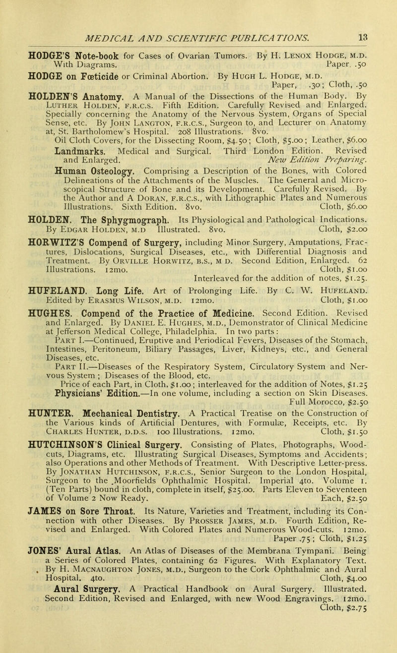 HODGE'S Note-book for Cases of Ovarian Tumors. By H. Lenox Hodge, m.d. With Diagrams. Paper, .50 HODGE on Foeticide or Criminal Abortion. By Hugh L. Hodge, m.d. Paper, .30; Cloth, .50 HOLDEN'S Anatomy. A Manual of the Dissections of the Human Body. By Luther Holden, f.r.c.s. Fifth Edition. Carefully Revised and Enlarged. Specially concerning the Anatomy of the Nervous System, Organs of Special Sense, etc. By John Langton, f.r.c.s., Surgeon to, and Lecturer on Anatomy at, St. Bartholomew's Hospital. 208 Illustrations. 8vo. Oil Cloth Covers, for the Dissecting Room, $4.50; Cloth, $5.00 ; Leather, $6.00 Landmarks. Medical and Surgical. Third London Edition. Revised and Enlarged. New Edition Preparing. Human Osteology. Comprising a Description of the Bones, with Colored Delineations of the Attachments of the Muscles. The General and Micro- scopical Structure of Bone and its Development. Carefully Revised. By the Author and A Doran, f.r.c.s., with Lithographic Plates and Numerous Illustrations. Sixth Edition. Svo, Cloth, $6.00 HOLDEN. The Sphygmograpb. Its Physiological and Pathological Indications. By Edgar Holden, m.d Illustrated. Svo. Cloth, ^2.00 HORWITZ'S Compend of Surgery, including Minor Surgery, Amputations, Frac- tures, Dislocations, Surgical Diseases, etc., with Differential Diagnosis and Treatment. By Orville Horwitz, b.s., m d. Second Edition, Enlarged. 62 Illustrations. i2mo. Cloth, $1.00 Interleaved for the addition of notes, $1.25. HUFELAND. Long Life. Art of Prolonging Life. By C. W. Hufeland. Edited by Erasmus Wilson, M.D. i2mo. Cloth, $1.00 HUGHES. Compend of the Practice of Medicine. Second Edition. Revised and Enlarged. By Daniel E. Hughes, m.d.. Demonstrator of Clinical Medicine at Jefferson Medical College, Philadelphia. In two parts: Part I.—Continued, Eruptive and Periodical Fevers, Diseases of the Stomach, Intestines, Peritoneum, Biliary Passages, Liver, Kidneys, etc., and General Diseases, etc. Part II.—Diseases of the Respiratory System, Circulatory System and Ner- vous System ; Diseases of the Blood, etc. Price of each Part, in Cloth, $1.00; interleaved for the addition of Notes, $1.25 Physicians' Edition.—In one volume, including a section on Skin Diseases. Full Morocco, $2.50 HUNTER. Mechanical Dentistry. A Practical Treatise on the Construction of the Various kinds of Artificial Dentures, with Formulae, Receipts, etc. By Charles Hunter, d.d.s. 100 Illustrations. i2mo. Cloth. $1.50 HUTCHINSON'S Clinical Surgery. Consisting of Plates, Photographs, Wood- cuts, Diagrams, etc. Illustrating Surgical Diseases, Symptoms and Accidents; also Operations and other Methods of Treatment. With Descriptive Letter-press. By Jonathan Hutchinson, f.r.c.s.. Senior Surgeon to the London Hospital, Surgeon to the .Moorfields Ophthalmic Hospital. Imperial 4to. Volume i. (Ten Parts) bound in cloth, complete in itself, $25.00. Parts Eleven to Seventeen of Volume 2 Now Ready. Each, $2.y:> JAMES on Sore Throat. Its Nature, Varieties and Treatment, including its Con- nection with other Diseases. By Prosser James, m.d. Fourth Edition, Re- vised and Enlarged. With Colored Plates and Numerous Wood-cuts. i2mo. Paper .75; Cloth, $1.25 JONES' Aural Atlas. An Atlas of Diseases of the Membrana Tympani. Being a Series of Colored Plates, containing 62 Figures. With Explanatory Text. . By H. Macnaughton Jones, m.d.. Surgeon to the Cork Ophthalmic and Aural Hospital. 4to. Cloth, $4.00 Aural Surgery. A Practical Handbook on Aural Surgery. Illustrated. Second Edition, Revised and Enlarged, with new Wood Engravings. i2mo. Cloth, $2.75