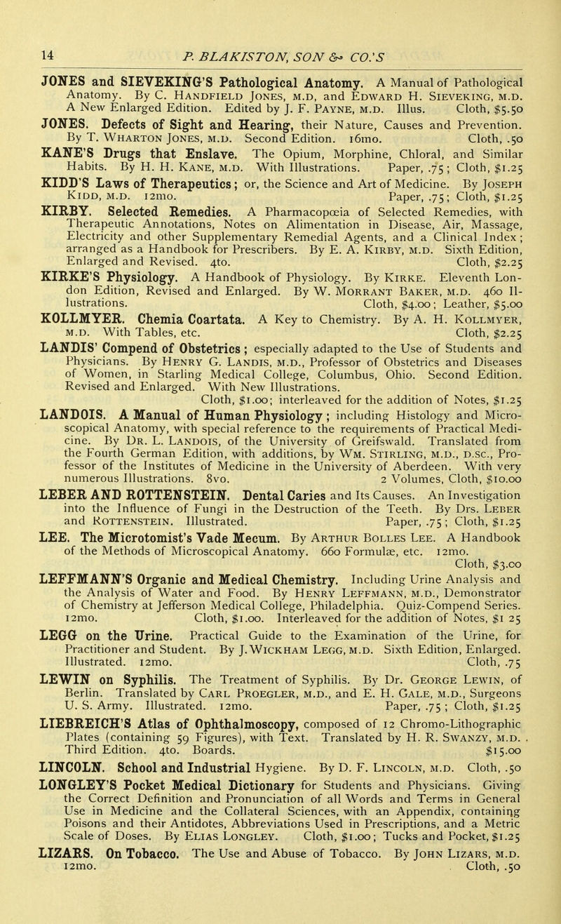 JONES and SIEVEKING'S Pathological Anatomy. A Manual of Pathological Anatomy. By C. Handfield Jones, m.d, and Edward H. Sieveking, m.d. A New Enlarged Edition. Edited by J. F. Payne, m.d. Illus. Cloth, $5.50 JONES. Defects of Sight and Hearing, their Nature, Causes and Prevention. By T. Wharton Jones, m.d. Second Edition. i6mo. Cloth, .50 KANE'S Drugs that Enslave. The Opium, Morphine, Chloral, and Similar Habits. By H. H. Kane, M.D. With Illustrations. Paper, .75 ; Cloth, $1.25 KIDD'S Laws of Therapeutics ; or, the Science and Art of Medicine. By Joseph KiDD, M.D. i2mo. Paper, .75 ; Cloth, $1.25 KIRBY. Selected Remedies. A Pharmacopoeia of Selected Remedies, with Therapeutic Annotations, Notes on Alimentation in Disease, Air, Massage, Electricity and other Supplementary Remedial Agents, and a Clinical Index ; arranged as a Handbook for Prescribers. By E. A. Kirby, m.d. Sixth Edition, Enlarged and Revised. 4to. Cloth, $2.25 KIRKE'S Physiology. A Handbook of Physiology. By Kirke. Eleventh Lon- don Edition, Revised and Enlarged. By W. Morrant Baker, m.d. 460 Il- lustrations. Cloth, I4.00 ; Leather, $5.00 KOLLMYER. Chemia Coartata. A Key to Chemistry. By A. H. Kollmyer, m.d. With Tables, etc. Cloth, $2.25 LANDIS' Compend of Obstetrics ; especially adapted to the Use of Students and Physicians. By Henry G. Landis, m.d.. Professor of Obstetrics and Diseases of Women, in Starling Medical College, Columbus, Ohio. Second Edition. Revised and Enlarged. With New Illustrations. Cloth, $1.00; interleaved for the addition of Notes, $1.25 LANDOIS. A Manual of Human Physiology ; including Histology and Micro- scopical Anatomy, with special reference to the requirements of Practical Medi- cine. By Dr. L. Landois, of the University of Greifswald. Translated from the Fourth German Edition, with additions, by Wm. Stirling, m.d., d.sc. Pro- fessor of the Institutes of Medicine in the University of Aberdeen. With very numerous Illustrations. 8vo. 2 Volumes, Cloth, ^10.00 LEBER AND ROTTENSTEIN. Dental Caries and Its Causes. An Investigation into the Influence of Fungi in the Destruction of the Teeth. By Drs. Leber and RoTTENSTEiN, Illustrated. Paper, .75 ; Cloth, ^1.25 LEE. The Microtomist's Vade Mecum. By Arthur Bolles Lee. A Handbook of the Methods of Microscopical Anatomy. 660 Formulae, etc. i2mo. Cloth, $3.00 LEFFMANN'S Organic and Medical Chemistry. Including Urine Analysis and the Analysis of Water and Food. By Henry Leffmann, m.d.. Demonstrator of Chemistry at Jefferson Medical College, Philadelphia. Quiz-Compend Series. i2mo. Cloth, $1.00. Interleaved for the addition of Notes, $1 25 LEGG on the Urine. Practical Guide to the Examination of the Urine, for Practitioner and Student. By J.Wickham Legg, m.d. Sixth Edition, Enlarged. Illustrated. i2mo. Cloth, .75 LEWIN on Syphilis. The Treatment of Syphilis. By Dr. George Lewin, of Berlin. Translated by Carl Proegler, m.d., and E. H. Gale, m.d., Surgeons U. S. Army. Illustrated. i2mo. Paper, .75 ; Cloth, $1.25 LIEBREICH'S Atlas of Ophthalmoscopy, composed of 12 Chromo-Lithographic Plates (containing 59 Figures), with Text. Translated by H. R. Swanzy, m.d. Third Edition. 4to. Boards. I15.00 LINCOLN. School and Industrial Hygiene. By D. F. Lincoln, m.d. Cloth, .50 LONGLEY'S Pocket Medical Dictionary for Students and Physicians. Giving the Correct Definition and Pronunciation of all Words and Terms in General Use in Medicine and the Collateral Sciences, with an Appendix, containing Poisons and their Antidotes, Abbreviations Used in Prescriptions, and a Metric Scale of Doses. By Elias Longley. Cloth, ^i.oo; Tucks and Pocket, $1.25 LIZARS. On Tobacco. The Use and Abuse of Tobacco. By John Lizars, m.d. i2mo. Cloth, .50