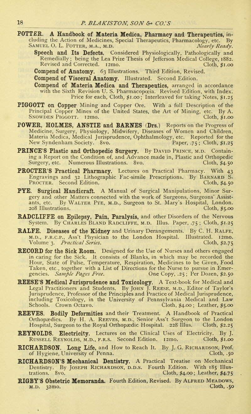POTTER. A Handbook of Materia Medica, Pharmacy and Therapeutics, in- cluding the Action of Medicines, Special Therapeutics, Pharmacology, etc. By Samuel O. L. Potter, m.a., m.d. Nearly Ready. Speech and Its Defects. Considered Physiologically, Pathologically and Remedially; being the Lea Prize Thesis of Jefferson Medical College, 1882. Revised and Corrected. i2mo. Cloth, $1,00 Compend of Anatomy. 63 Illustrations. Third Edition, Revised. Compend of Visceral Anatomy. Illustrated. Second Edition. Compend of Materia Medica and Therapeutics, arranged in accordance with the Sixth Revision U. S. Pharmacopoeia. Revised Edition, with Index. Price for each, Cloth, $1.00; Interleaved for taking Notes, $1.25 PIGGOTT on Copper Mining and Copper Ore. With a full Description of the Principal Copper Mines of the United States, the Art of Mining, etc. By A. Snowden Piggott. i2mo. Cloth, $1.00 POWER, HOLMES, ANSTIE and BARNES (Drs.) Reports on the Progress of Medicine, Surgery, Physiology, Midwifery, Diseases of Women and Children, Materia Medica, Medical Jurisprudence, Ophthalmology, etc. Reported for the New Syndenham Society. 8vo. Paper, .75 ; Cloth, ^1.25 PRINCE'S Plastic and Orthopedic Surgery. By David Prince, m.d. Contain- ing a Report on the Condition of, and Advance made in, Plastic and Orthopedic Surgery, etc. Numerous Illustrations. 8vo. Cloth, $4.50 PROCTER'S Practical Pharmacy. Lectures on Practical Pharmacy. With 43 Engravings and 32 Lithographic Fac-simile Prescriptions. By Barnard S. Procter. Second Edition. Cloth, I4.50 PYE. Surgical Handicraft. A Manual of Surgical Manipulations, Minor Sur- gery and other Matters connected with the work of Surgeons, Surgeons' Assist- ants, etc. By Walter Pye, m.d.. Surgeon to St. Mary's Hospital, London. 208 Illustrations. Cloth, $5.00 RADCLIFFE on Epilepsy, Pain, Paralysis, and other Disorders of the Nervous System. By Charles Bland Radcliffe, m.d. Illus. Paper, .75 ; Cloth, $1.25 RALFE. Diseases of the Kidney and Urinary Derangements. By C. H. Ralfe, m.d., F.R.C.P., Ass't Physician to the London Hospital. Illustrated. i2mo. Volume 3. Practical Series. Cloth, $2.75 RECORD for the Sick Room. Designed for the Use of Nurses and others engaged in caring for the Sick. It consists of Blanks, in which may be recorded the Hour, State of Pulse, Temperature, Respiration, Medicines to be Given. Food Taken, etc., together with a List of Directions for the Nurse to pursue in Emer- gencies. Sample Pages Free. One Copy, .25; Per Dozen, $2.50 REESE'S Medical Jurisprudence and Toxicolog^y. A Text-book for Medical and Legal Practitioners and Students. By John J. Reese, m.d.. Editor of Taylor's Jurisprudence, Professor of the Principles and Practice of Medical Jurisprudence, including Toxicology, in the University of Pennsylvania Medical and Law Schools. Crown Octavo. Cloth, I4.00 ; Leather, ^5.00 REEVES. Bodily Deformities and their Treatment. A Handbook of Practical Orthopaedics. By H. A. Reeves, m.d., Senior Ass't Surgeon to the London Hospital, Surgeon to the Royal Orthopaedic Hospital. 228 Illus. Cloth, $2.25 REYNOLDS. Electricity. Lectures on the Clinical Uses of Electricity. By J. Russell Reynolds, m.d., f.r.s. Second Edition. i2mo. Cloth, ^i.oo RICHARDSON. Long Life, and How to Reach It. By J. G. Richardson, Prof, of Hygiene, University of Penna. Cloth, .50 RICHARDSON'S Mechanical Dentistry. A Practical Treatise on Mechanical Dentistry. By Joseph Richardson, d.d.s. Fourth Edition. With 185 Illus- trations. 8vo. Cloth, $4.00 ; Leather, $4.75 RIGBY'S Obstetric Memoranda. Fourth Edition, Revised. By Alfred Meadows, M.D. 32mo. Cloth, .50