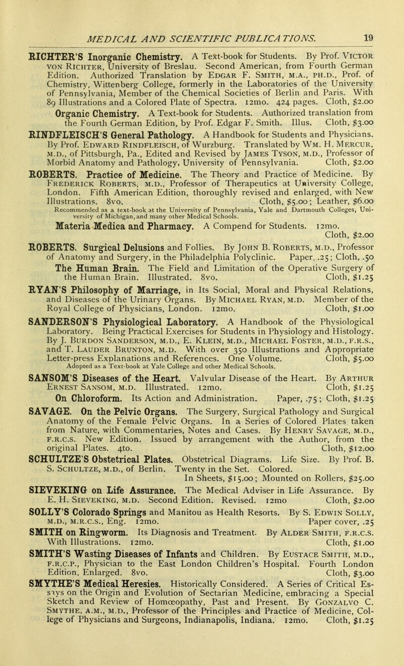 RICHTER'S Inorganic Chemistry. A Tejtt-book for Students. By Prof. Victor VON RiCHTER, University of Breslau. Second American, from Fourth German Edition. Authorized Translation by Edgar F. Smith, m.a., ph.d., Prof, of Chemistry, Wittenberg College, formerly in the Laboratories of the University of Pennsylvania, Member of the Chemical Societies of Berlin and Paris. With 89 Illustrations and a Colored Plate of Spectra. i2mo. 424 pages. Cloth, $2.00 Organic Chemistry. A Text-book for Students. Authorized translation from the Fourth German Edition, by Prof. Edgar F. Smith. Illus. Cloth, $3.00 RINDFLEISCH'S General Pathology. A Handbook for Students and Physicians. By Prof. Edward Rindfleisch, of Wurzburg. Translated by Wm. H. Mercur, M.D., of Pittsburgh, Pa., Edited and Revised by James Tyson, m.d., Professor of Morbid Anatomy and Pathology, University of Pennsylvania. Cloth, $2.00 ROBERTS. Practice of Medicine. The Theory and Practice of Medicine. By Frederick Roberts, m.d.. Professor of Therapeutics at U»iversity College, London. Fifth American Edition, thoroughly revised and enlarged, with New Illustrations. 8vo. Cloth, ^5.00; Leather, $6.00 Recommended as a text-book at the University of Pennsylvania, Yale and Dartmouth Colleges, Uni- versity of Michigan, and many other Medical Schools. Materia Medica and Pharmacy. A Compend for Students. i2mo. Cloth, $2.00 ROBERTS. Surgical Delusions and Follies. By John B. Roberts, m.d., Professor of Anatomy and Surgery, in the Philadelphia Polyclinic. Paper, .25; Cloth, .50 The Human Brain. The Field and Limitation of the Operative Surgery of the Human Brain. Illustrated. Svo. Cloth, $1.25 RYAN'S Philosophy of Marriage, in Its Social, Moral and Physical Relations, and Diseases of the Urinary Organs. By Michael Ryan, m.d. Member of the Royal College of Physicians, London. i2mo. Cloth, $1.00 SANDERSON'S Physiological Laboratory. A Handbook of the Physiological Laboratory. Being Practical Exercises for Students in Physiology and Histology. By J. BuRDON Sanderson, m.d., E. Klein, m.d., Michael Foster, m.d.,f.r.s., and T. Lauder Brunton, m.d. With over 350 Illustrations and Appropriate Letter-press Explanations and References. One Volume. Cloth, $5.00 Adopted as a Text-book at Yale College and other Medical Schools. SANSOM'S Diseases of the Heart. Valvular Disease of the Heart. By Arthur Ernest Sansom, m.d. Illustrated. i2mo. Cloth, $1.25 On Chloroform. Its Action and Administration. Paper, .75 ; Cloth, $1.25 SAVAGE. On the Pelvic Organs. The Surgery, Surgical Pathology and Surgical Anatomy of the Female Pelvic Organs. In a Series of Colored Plates taken from Nature, with Commentaries, Notes and Cases. By Henry Savage, m.d., F.R.c.s. New Edition. Issued by arrangement with the Author, from the original Plates. 4to. Cloth, 112.00 SCHTJLTZE'S Obstetrical Plates. Obstetrical Diagrams. Life Size. By Prof. B. S. Schultze, m.d., of Berlin. Twenty in the Set. Colored. In Sheets, I15.00; Mounted on Rollers, $25.00 SIEVEKING on Life Assurance. The Medical Adviser in Life Assurance. By E. H. Sieveking, m.d. Second Edition. Revised. i2mo Cloth, |2.oo SOLLY'S Colorado Springs and Manitou as Health Resorts. By S. Edwin Solly, m.d., M.R.C.S., Eng. i2mo. Paper cover, .25 SMITH on Ringworm. Its Diagnosis and Treatment. By Alder Smith, f.r.c.s. With Illustrations. i2mo. Cloth, $1.00 SMITH'S Wasting Diseases of Infants and Children. By Eustace Smith, m.d., F. R.C.P., Physician to the East London Children's Hospital. Fourth London Edition, Enlarged. Svo. Cloth, $3.00 SMYTHE'S Medical Heresies. Historically Considered. A Series of Critical Es- says on the Origin and Evolution of Sectarian Medicine, embracing a Special Sketch and Review of Homoeopathy, Past and Present. By Gonzalvo C. Smythe, a.m., m.d.. Professor of the Principles and Practice of Medicine, Col- lege of Physicians and Surgeons, Indianapolis, Indiana. i2mo. Cloth, I1.25