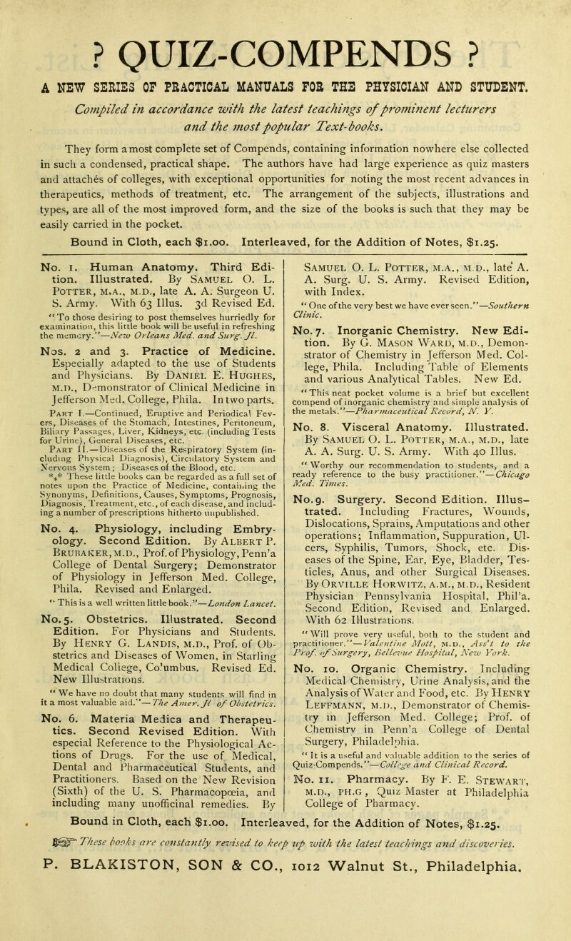 ? QUIZ-COMPENDS ? A NEW SERIES OP PRACTICAL MANUALS FOR THE PHYSICIAN AND STUDENT. Compiled in accordance with the latest teachings of prominent lecturers and the inost popular Text-books. They form a most complete set of Compends, containing information nowhere else collected in such a condensed, practical shape. The authors have had large experience as quiz masters and attaches of colleges, with exceptional opportunities for noting the most recent advances in therapeutics, methods of treatment, etc. The arrangement of the subjects, illustrations and types, are all of the most improved form, and the size of the books is such that they may be easily carried in the pocket. Bound in Cloth, each $i.oo. Interleaved, for the Addition of Notes, $1.25. No. I. Human Anatomy. Third Edi- tion. Illustrated. By Samuel O. L. Potter, m.a.. m.d., late A. A. Surgeon U. S. Army. With 63 lUus. 3d Revised Ed.  To those desiring to post themselves hurriedly for examination, this little book will be useful in refreshing the memory.—New Orleans Med. and Surg. Jl. Nos. 2 and 3. Practice of Medicine. Especially adapted to the use of Students and Physicians. By Daniel E. Hughes, M.D., Dr;monstrator of Clinical Medicine in Jefferson Med. College, Phila. In two parts. Part I.—Continued, Eruptive and Periodical Fev- ers, Diseases of the Stomacli, Intestines, Peritoneum, Biliary Passages, Liver, Kidneys, etc (includingTests for Urine), General Diseases, etc. Part II. — Diseases of the Respiratory System (in- cluding Physical Diagnosis), Circulatory System and Nervous System ; Diseases of the Blood, etc. *:^* These little books can be regarded as a full set of notes upon the Practice of Medicine, contaii.ing the Synonyms, Definitions, Causes, Symptoms, Prognosis, Diagnosis, Treatment, etc., of each disease, and includ- ing a number of prescriptions hitherto unpublished. No. 4. Physiology, including Embry- ology. Second Edition. By Albert P. Brurai«:er,m.d., Prof, of Physiology, Penn'a College of Dental Surgery; Demonstrator of Physiology in Jefferson Med. College, Phila. Revised and Enlarged.  This is a well written little book.—London Lancet. No. 5. Obstetrics. Illustrated. Second Edition. For Physicians and Students. By Henry G. Landis, m.d., Prof, of Ob- stetrics and Diseases of Women, in Starling Medical College, Co'umbus. Revised Ed. New Illustrations.  We have no doubt that many students will find in it a most valuable aid.— The Amer.Jl of Obstetrics. No. 6. Materia Medica and Therapeu- tics. Second Revised Edition. With especial Reference to the Phy.siological Ac- tions of Drugs. For the use of Medical, Dental and Pharmaceutical Students, and Practitioners. Based on the New Revision (Sixth) of the U. S. Pharmacopoeia, and including many unofificinal remedies. By Bound in Cloth, each $1.00 Samuel O. L. Potter, A. Surg. U. S. Army, with Index. M.A., M.D., late' A. Revised Edition,  One of the very best we have ever seen.—Southern Clinic. No. 7. Inorganic Chemistry. New Edi- tion. By G. Mason Ward, m.d., Demon- strator of Chemistry in Jefferson Med. Col- lege, Phila. Including Table of Elements and various Analytical Tables. New Ed. This neat pocket volume is a brief but excellent compend of inorganic chemistry and simple analysis of the metals. No. 8. By Samuel O. L. Potter, m.a., m.d., late -Pharmaceutical Record, N. Y. Visceral Anatomy. Illustrated. A. A, Surg. U. S. Army. With 40 Illus. Worthy our recommendation to students, and ready reference to the busy practitioner.' Med. Times. -Chicago No. 9. Surgery. Second Edition. Illus- trated. Including Fractures, Wounds, Dislocations, Sprains, Amputations and other operations; Inflammation, Suppuration, Ul- cers, Syphilis, Tumors, Shock, etc. Dis- eases of the Spine, Ear, Eye, Bladder, Tes- ticles, Anus, and other Surgical Diseases. By Orville Horwitz, a.m., m.d., Resident Physician Pennsylvania Hospital, Phil'a. Second Edition, Revised and Enlarged. With 62 Illustrations. Will prove very useful, both to the sttident and practitioner.—Valentine Mott, M.D., Ass't to the Prof, of Surgery, Belletnce Hospital, Neiv York. No. 10. Organic Chemistry. Including Medical Cheniibtry, Urine Analysis, and the Analysis of Water and Food, etc. By Henry Leffmann, m.d.. Demonstrator of Chemis- try in Jefferson Med. College; Prof, of Chemistry in Penn'a College of Dental Surgery, Philadelphia.  It is a useful and valuable addition to the series of Quiz-Compends.—College and Clinical Record. No. II. Pharmacy. By Y. E. Stewar'I', M.D., PH.G, Quiz Master at Philadelphia College of Pharmacy. Interleaved, for the Addition of Notes, $1.25. These hooks are constantly revised to keep up luith the latest teachings and discoveries.