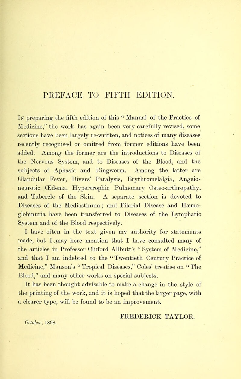 In preparing the fifth edition of this  Manual of the Practice of Medicine, the work has again been very carefviUy revised, some sections have been largely re-written, and notices of many diseases recently recognised or omitted from former editions have been added. Among the former are the introductions to Diseases of the Nervous System, and to Diseases of the Blood, and the subjects of Aphasia and Ringworm. Among the latter are Glandular Fever, Divers' Paralysis, Erythromelalgia, Angeio- neurotic CEdema, Hypertrophic Pulmonary Osteo-arthropathy, and Tubercle of the Skin. A separate section is devoted to Diseases of the Mediastinum; and Filarial Disease and Htemo- globinuria have been transferred to Diseases of the Lymphatic System and of the Blood respectively. I have often in the text given my authority for statements made, but Ig^aay here mention that I have consulted many of the articles in Professor OlilFord AUbutt's  System of Medicine, and that I am indebted to the  Twentieth Century Practice of Medicine, Manson's  Tropical Diseases, Coles' treatise on  The Blood, and many other works on special subjects. It has been thought advisable to make a change in the style of the printing of the work, and it is hoped that the larger page, with a clearer type, will be found to be an improvement. October, 1898. FREDERICK TAYLOR.