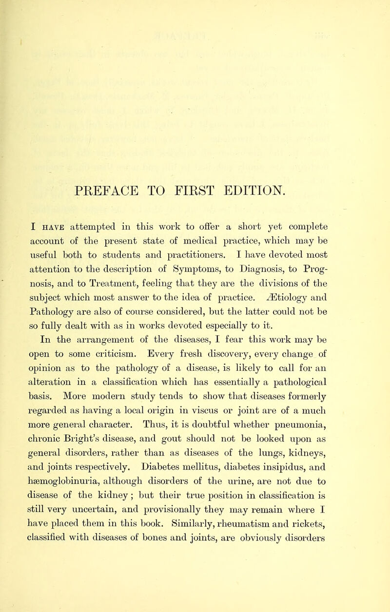 I HAVE attempted in this work to offer a short yet complete account of the present state of medical practice, which may be useful both to students and practitioners. I have devoted most attention to the desciiption of Symptoms, to Diagnosis, to Prog- nosis, and to Treatment, feeling that they are the divisions of the subject which most answer to the idea of practice. Etiology and Pathology are also of course considered, but the latter could not be so fully dealt with as in works devoted especially to it. In the arrangement of the diseases, I fear this work may be open to some criticism. Every fresh discovery, every change of opinion as to the pathology of a disease, is likely to call for an alteration in a classification which has essentially a pathological basis. More modern study tends to show that diseases formerly regarded as having a local origin in viscus or joint are of a much more geneiul character. Thus, it is doubtful whether pneumonia, chronic Blight's disease, and gout should not be looked upon as genei-al disorders, rather than as diseases of the lungs, kidneys, and joints respectively. Diabetes mellitus, diabetes insipidus, and hsemoglobinuria, although disorders of the urine, are not due to disease of the kidney; but their true position in classification is still very uncertain, and provisionally they may remain where I have placed them in this book. Similarly, rheumatism and rickets, classified with diseases of bones and joints, are obviously disoi'ders