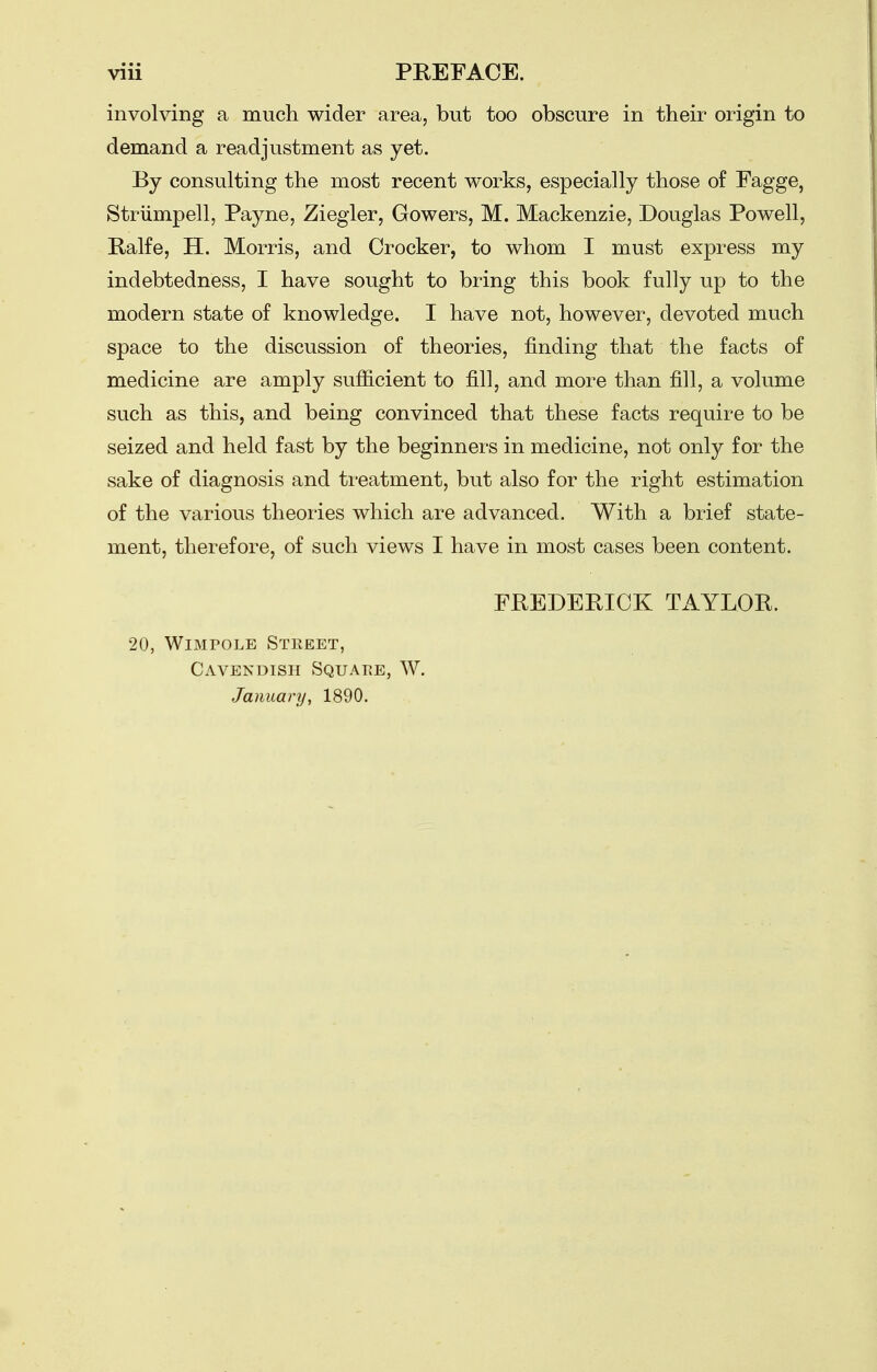 involving a much wider area, but too obscure in their origin to demand a readjustment as yet. By consulting the most recent works, especially those of Fagge, Striimpell, Payne, Ziegler, Gowers, M. Mackenzie, Douglas Powell, Ralfe, H. Morris, and Crocker, to whom I must express my indebtedness, I have sought to bring this book fully up to the modern state of knowledge. I have not, however, devoted much space to the discussion of theories, finding that the facts of medicine are amply sufiicient to fill, and more than fill, a volume such as this, and being convinced that these facts require to be seized and held fast by the beginners in medicine, not only for the sake of diagnosis and ti-eatment, but also for the right estimation of the various theories which are advanced. With a brief state- ment, therefore, of such views I have in most cases been content. FREDERICK TiVYLOR. 20, WiMPOLE Steeet, Cavendish Squaee, W. January, 1890.
