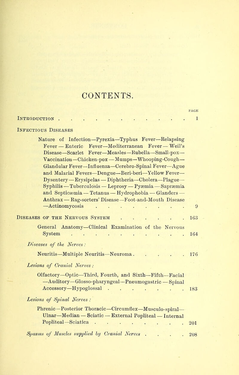 Introduction Infectious Diseases Nature of Infection—Pyrexia—Typhus Fever—Eelapsing Fever — Enteric Fever—Mediterranean Fever—Weil's Disease—Scarlet Fever—Measles—Kubella—Small-pox— Vaccinatiou—Chicken-pox —Mumps—Whooping-Cough— Glandular Fever—Influenza—Cerebro-Spinal Fever—Ague and Malarial Fevers—Dengue—Beri-beri—Yellow Fever— Dysentery—Erysipelas — Diphtheria—Cholera—Plague— Syphilis — Tuberculosis — Leprosy — Pyjemia — Saprasmia and Septictemia — Tetanus — Hydrophobia — Glanders — Anthrax—Kag-sorters' Disease—Foot-and-Mouth Disease —Actinomycosis 9 Diseases of the Neevous System 163 General Anatomy—Clinical Examination of the Nervous System 164 Diseases of the Nerves : Neuritis—Multiple Neuritis—Neuroma 176 Lesions of Cranial Nerves : Olfactory—Optic—Third, Fourth, and Sixth—Fifth—Facial —Auditory—Glosso-pharyngeal—Pneumogastric — Spinal Accessory—Hypoglossal 183 Lesions of Spinal Nerves : Phrenic—Posterior Thoracic—Circumflex—Musculo-spiral— Ulnar—Median — Sciatic — External Popliteal — Internal Popliteal—Sciatica ........ 201 Spasms of Muscles supplied liy Cranial Nerves » . . . 2U8