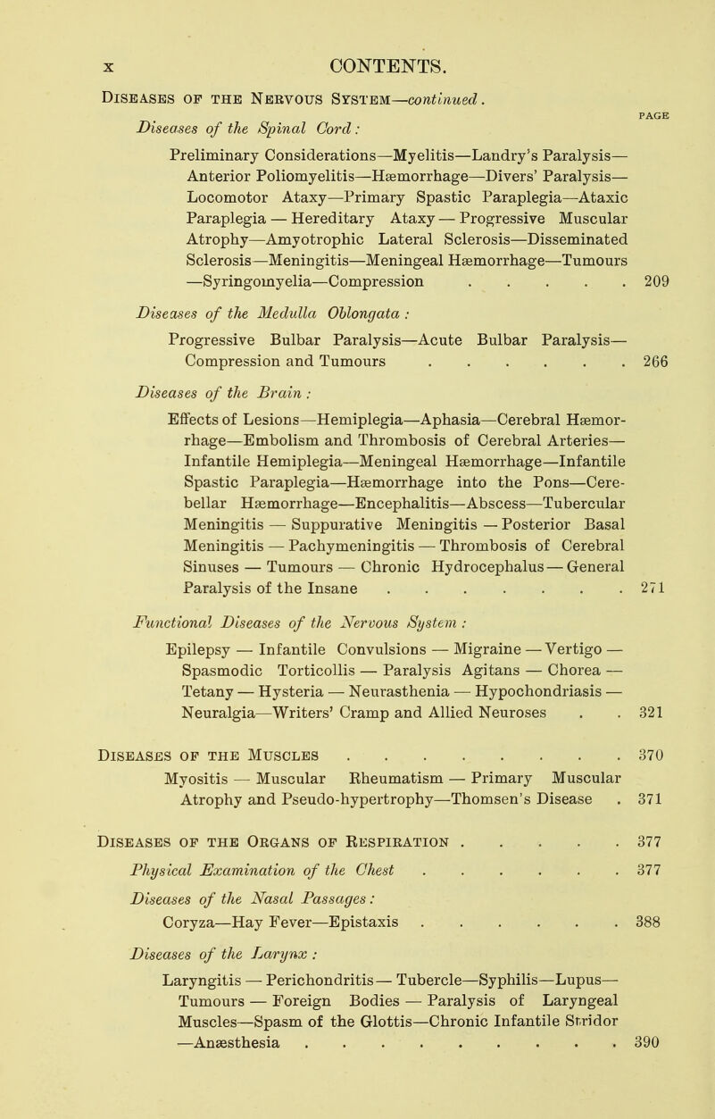 Diseases op the Nebvous SY&TEM—contlnued. PAGE Diseases of the Spinal Cord: Preliminary Considerations—Myelitis—Landry's Paralysis— Anterior Poliomyelitis—Hgemorrhage—Divers' Paralysis— Locomotor Ataxy—Primary Spastic Paraplegia—Ataxic Paraplegia — Hereditary Ataxy — Progressive Muscular Atrophy—Amyotrophic Lateral Sclerosis—Disseminated Sclerosis—Meningitis—Meningeal Haemorrhage—Tumours —Syringomyelia—Compression 209 Diseases of the Medulla Oblongata : Progressive Bulbar Paralysis—Acute Bulbar Paralysis— Compression and Tumours 266 Diseases of the Brain : Effects of Lesions—Hemiplegia—Aphasia—Cerebral Haemor- rhage—Embolism and Thrombosis of Cerebral Arteries— Infantile Hemiplegia—Meningeal Haemorrhage—Infantile Spastic Paraplegia—Haemorrhage into the Pons—Cere- bellar Haemorrhage—Encephalitis—Abscess—Tubercular Meningitis — Suppurative Meningitis — Posterior Basal Meningitis — Pachymeningitis — Thrombosis of Cerebral Sinuses — Tumours — Chronic Hydrocephalus— G-eneral Paralysis of the Insane . . . . . . .271 Functional Diseases of the Nervous System : Epilepsy — Infantile Convulsions — Migraine — Vertigo — Spasmodic Torticollis — Paralysis Agitans — Chorea — Tetany — Hysteria — Neurasthenia — Hypochondriasis — Neuralgia—Writers' Cramp and Allied Neuroses Diseases op the Muscles Myositis — Muscular Rheumatism — Primary Muscular Atrophy and Pseudo-hypertrophy—Thomson's Disease Diseases op the Oegans op Respiration .... Physical Examination of the Chest ..... Diseases of the Nasal Passages: Coryza—Hay Fever—Epistaxis Diseases of the Larynx : Laryngitis — Perichondritis— Tubercle—Syphilis—Lupus— Tumours — Foreign Bodies — Paralysis of Laryngeal Muscles—Spasm of the Glottis—Chronic Infantile Stridor —Anaesthesia 390 321 370 371 377 377 388