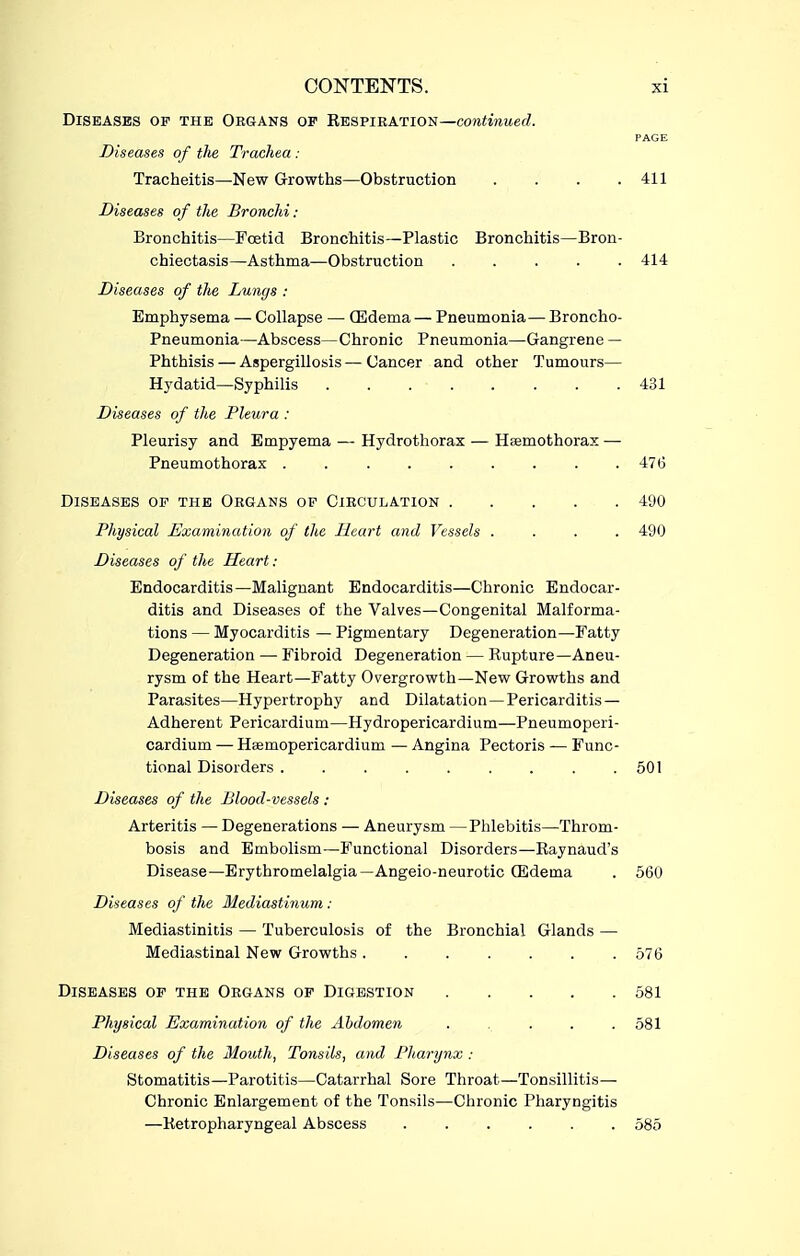 Diseases of the Okgans of Restiratios—continued. PAGE Diseases of the Trachea : Tracheitis—New Growths—Obstruction . . . .411 Diseases of the Bronchi : Bronchitis—Foetid Bronchitis—Plastic Bronchitis—Bron- chiectasis—Asthma—Obstruction ..... 414 Diseases of the Lungs : Emphysema — Collapse — OSdema — Pneumonia—Broncho- Pneumonia—Abscess—Chronic Pneumonia—Gangrene — Phthisis — Aspergillosis — Cancer and other Tumours— Hydatid—Syphilis 431 Diseases of the Pleura : Pleurisy and Empyema — Hydrothorax — Haemothorax — Pneumothorax . . . . . . . . .476 Diseases of the Organs of Circulation 490 Physical Examination of the Heart and Vessels .... 490 Diseases of the Heart: Endocarditis—Malignant Endocarditis—Chronic Endocar- ditis and Diseases of the Valves—Congenital Malforma- tions — Myocarditis — Pigmentary Degeneration—Fatty Degeneration — Fibroid Degeneration — Rupture—Aneu- rysm of the Heart—Fatty Overgrowth—New Growths and Parasites—Hypertrophy and Dilatation—Pericarditis- Adherent Pericardium—Hydropericardium—Pneumoperi- cardium — Haemopericardium — Angina Pectoris — Func- tional Disorders 501 Diseases of the Blood-vessels : Arteritis — Degenerations — Aneurysm —Phlebitis—Throm- bosis and Embolism—Functional Disorders—Raynaud's Disease—Erythromelalgia—Angeio-neurotic (Edema . 560 Diseases of the Mediastinum : Mediastinitis — Tuberculosis of the Bronchial Glands — Mediastinal New Growths 576 Diseases of the Organs op Digestion 581 Physical Examination of the Abdomen 581 Diseases of the Mouth, Tonsils, and Pharynx : Stomatitis—Parotitis—Catarrhal Sore Throat—Tonsillitis— Chronic Enlargement of the Tonsils—Chronic Pharyngitis —Retropharyngeal Abscess 585