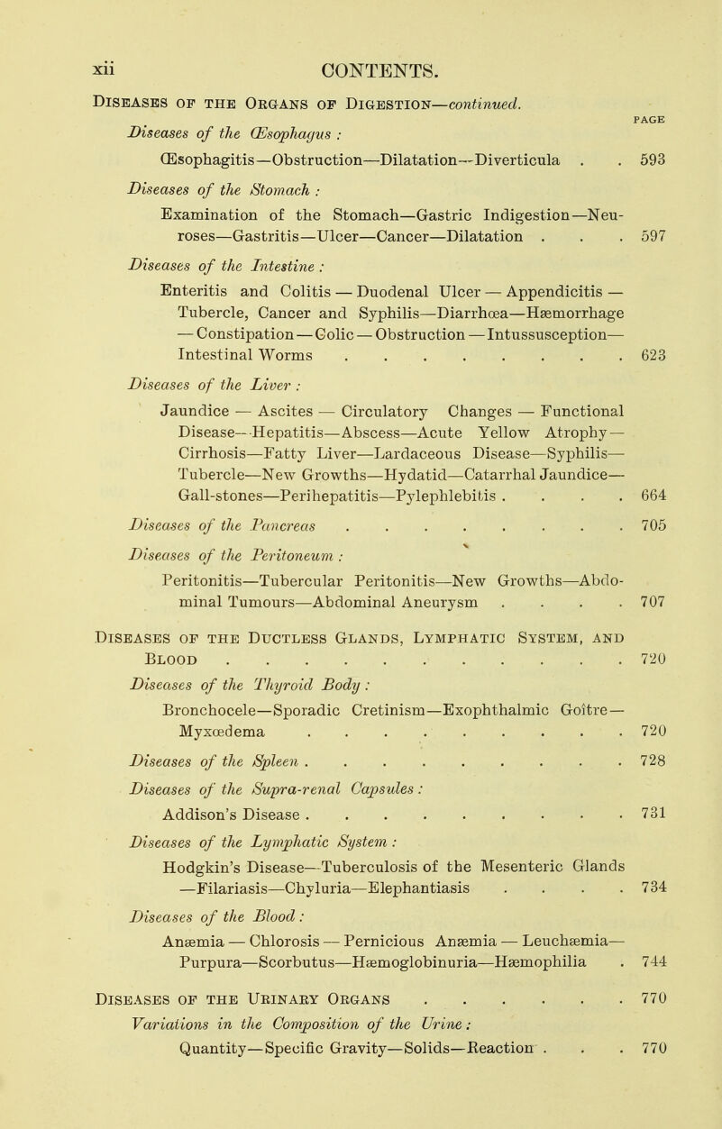 Diseases of the Organs of Biqbbtioi^!—continued. PAGE Diseases of the (Esophagus : (Esophagitis—Obstruction—Dilatation—Diverticula . . 593 Diseases of the Stomach : Examination of the Stomach—Gastric Indigestion—Neu- roses—Gastritis—Ulcer—Cancer—Dilatation . . , 597 Diseases of the Intestine : Enteritis and Colitis — Duodenal Ulcer — Appendicitis — Tubercle, Cancer and Syphilis—Diarrhoea—Haemorrhage — Constipation — Colic — Obstruction—Intussusception— Intestinal Worms 623 Diseases of the Liver : Jaundice — Ascites — Circulatory Changes — Functional Disease—Hepatitis—Abscess—Acute Yellow Atrophy — Cirrhosis—Fatty Liver—Lardaceous Disease—Syphilis— Tubercle—New Growths—Hydatid—Catarrhal Jaundice— Gall-stones—Perihepatitis^—Pylephlebitis .... 664 Diseases of the Pancreas 705 Diseases of the Peritoneum : Peritonitis—Tubercular Peritonitis—New Growths—Abdo- minal Tumours—Abdominal Aneurysm .... 707 Diseases of the Ductless Glands, Lymphatic System, and Blood 720 Diseases of the Thyroid Body : Bronchocele—Sporadic Cretinism—Exophthalmic Goitre — Myxoedema 720 Diseases of the Spleen . . . . . . . . . 728 Diseases of the Supra-renal Capsules: Addison's Disease 731 Diseases of the Lymphatic System : Hodgkin's Disease—Tuberculosis of the Mesenteric Glands —Filariasis—Chyluria—Elephantiasis . . . .734 Diseases of the Blood : Anaemia — Chlorosis — Pernicious Ansemia — Leuchsemia— Purpura—Scorbutus—Heemoglobinuria—Haemophilia . 744 Diseases of the Urinaey Organs 770 Variations in the Compositio7i of the Urine : Quantity—Specific Gravity—Solids—Eeaction . . . 770