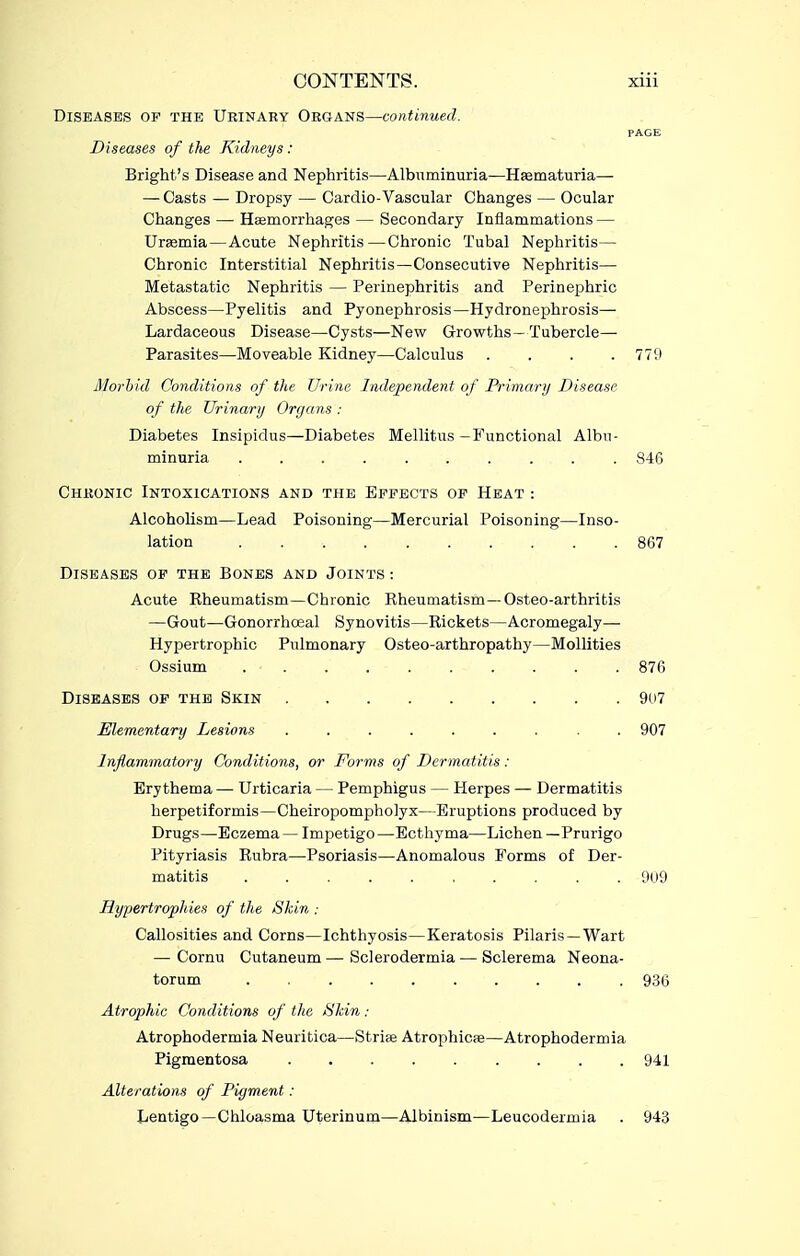 Diseases of the Urinary Organs—continued. PAGE Diseases of the Kidneys : Bright's Disease and Nephritis—Albuminuria—Hsematuria— — Casts — Dropsy — Cardio-Vasoular Changes — Ocular Changes — Hsemorrhages — Secondary Inflammations — Urasmia—Acute Nephritis—Chronic Tubal Nephritis— Chronic Interstitial Nephritis—Consecutive Nephritis— Metastatic Nephritis — Perinephritis and Perinephric Abscess—Pyelitis and Pyonephrosis—Hydronephrosis— Lardaceous Disease—Cysts—New Growths—Tubercle— Parasites—Moveable Kidney—Calculus . . . .779 Morhid Conditions of the Urine Independent of Primary Disease of the Urinary Organs : Diabetes Insipidus—Diabetes Mellitus-Functional Albu- minuria 846 Chronic Intoxications and the Effects of Heat : Alcoholism—Lead Poisoning—Mercurial Poisoning—Inso- lation 867 Diseases op the Bones and Joints : Acute Kheumatism—Chronic Rheumatism—Osteo-arthritis —Gout—Gonorrhoeal Synovitis—Rickets—Acromegaly— Hypertrophic Pulmonary Osteo-arthropathy—MoUities Ossium .......... 876 Diseases of the Skin 9(i7 Elementary Lesions ......... 907 Inflammatory Conditions, or Forms of Dermatitis: Erythema — Urticaria — Pemphigus — Herpes — Dermatitis herpetiformis-Cheiropompholyx—Eruptions produced by Drugs—Eczema— Impetigo—Ecthyma—Lichen—Prurigo Pityriasis Rubra—Psoriasis—Anomalous Forms of Der- matitis 909 Hypertrophies of the Skin : Callosities and Corns—Ichthyosis—Keratosis Pilaris — Wart — Cornu Cutaneum — Sclerodermia — Sclerema Neona- torum 936 Atrophic Conditions of the Skin : Atrophodermia Neuritica—Strife Atrophica—Atrophodermia Pigmentosa 941 Alterations of Pigment : Lentigo—Chloasma Uterinum—Albinism—Leucodermia . 943