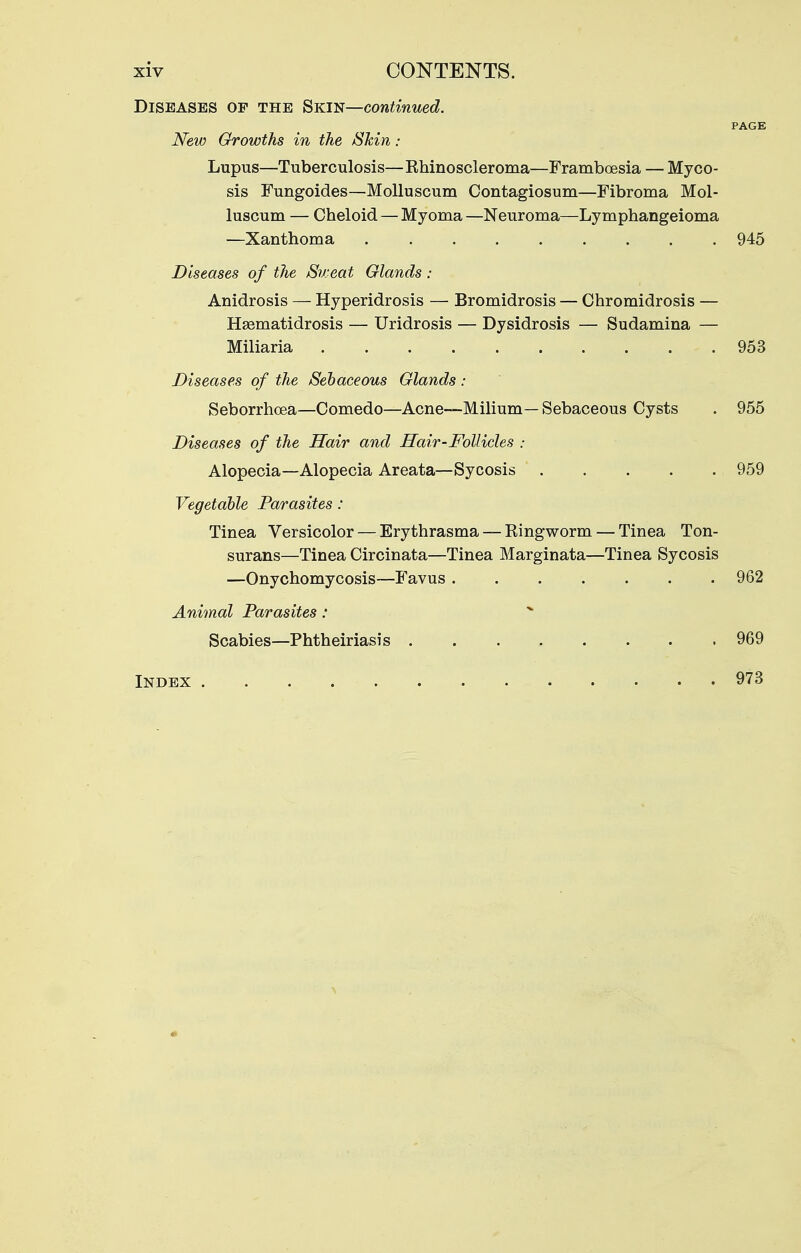 Diseases of the Skin—continued. PAGE New Growths in the Shin: Lupus—Tuberculosis—Rhinoscleroma—Framboesia — Myco- sis Fungoides—MoUuscum Contagiosum—Fibroma Mol- luscum — Cheloid — Myoma —Neuroma—Lymphangeioma —Xanthoma 945 Diseases of the /Sweat Glands : Anidrosis — Hyperidrosis — Bromidrosis — Chromidrosis — Hasmatidrosis — Uridrosis — Dysidrosis — Sudamina — Miliaria 953 Diseases of the Sebaceous Glands : Seborrhoea—Comedo—Acne—Milium—Sebaceous Cysts . 955 Diseases of the Hair and Hair-Follicles : Alopecia—Alopecia Areata—Sycosis 959 Vegetable Parasites : Tinea Versicolor — Erythrasma — Eingworm — Tinea Ton- surans—Tinea Circinata—Tinea Marginata—Tinea Sycosis —Onychomycosis—Favus 962 Animal Parasites: Scabies—Phtheiriasis 969 Index 973