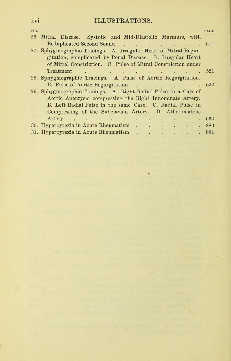 FIG. PAGE 26. Mitral Disease. Systolic and Mid-Diastolic Murmurs, with Eeduplicated Second Sound 514 27. Sphygmographic Tracings. A. Irregular Heart of Mitral Kegur- gitation, complicated by Kenal Disease. B. Irregular Heart of Mitral Constriction. C. Pulse of Mitral Constriction under Treatment 521 28. Sphygmographic Tracings. A. Pulse of Aortic Eegurgitation. B. Pulse of Aortic Eegurgitation 522 29. Sphygmographic Tracings. A. Eight Eadial Pulse in a Case of Aortic Aneurysm compressing the Eight Innominate Artery. B. Left Eadial Pulse in the same Case. C. Eadial Pulse in Compressing of the Subclavian Artery. D. Atheromatous Artery , 562 30. Hyperpyrexia in Acute Eheumatism . . . . . . 880 31. Hyperpyrexia in Acute Eheumatism 881