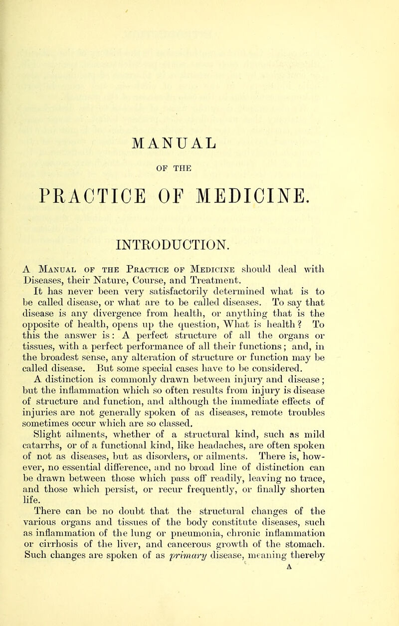 MANUAL OF THE PRACTICE OF MEDICINE. INTRODUCTION. A Manual of the Practice of Medicine .sliould deal with Diseases, their Nature, Course, and Ti'eatment. It has never been very satisfactorily determined what is to be called disease, or what ai'e to be called diseases. To say that disease is any divergence from health, or anything that is the opposite of health, opens up tlie que.stion. What is health? To this the answer is: A perfect structure of all the organs or tissues, with a peifect performance of all theii' functions; and, in the broadest sense, any alteration of structure or function may be called disease. But some special cases have to be considered. A distinction is commonly di-awn between injuiy and disease; but the inflammation which so often I'esults from injury is disease of structure and function, and although the immediate effects of injuries are not generally spoken of as diseases, remote troubles sometimes occur which are so classed. Slight ailments, whether of a structui-al kind, such as mild catarrhs, or of a functional kind, like headaches, are often spoken of not as diseases, but as disorders, or ailments. There is, how- ever, no essential difference, and no broad line of distinction can be drawn between those which pass off readily, leaving no trace, and tho.se which persist, or recvir frequently, or finally shoi'ten life. There can be no doubt that the structui'al changes of the various oi'gans and tissues of the body constitute diseases, such as inflammation of the lung or pneumonia, chronic inflammation or ciiThosis of the livei-, and cancerous growth of the stomach. Such changes are spoken of as frimary disease, meaning thereby A