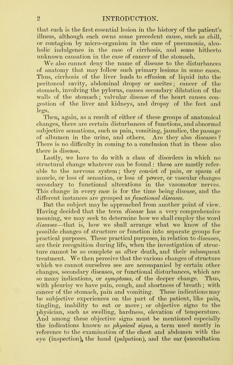 that each is the first essential lesion in the history of the patient's illness, although each owns some precedent cause, such as chill, or contagion by micro-organism in the case of pneumonia, alco- holic indulgence in the case of cirrhosis, and some hitherto unknown causation in the case of cancer of the stomach. We also cannot deny the name of disease to the disturbances of anatomy that may follow such primary lesions in some cases. Thus, cirrhosis of the liver leads to effusion of liquid into the peritoneal cavity, abdominal dropsy or ascites; cancer of the stomach, involving the pylorus, causes secondary dilatation of the walls of the stomach; valvular disease of the heart causes con- gestion of the liver and kidneys, and dropsy of the feet and legs. Then, again, as a result of either of these groups of anatomical changes, there are certain disturbances of functions, and abnormal subjective sensations, such as pain, vomiting, jaundice, the passage of albumen in the urine, and others. Are they also diseases ? There is no difficulty in coming to a conclusion that in these also there is disease. Lastly, we have to do with a class of disorders in which no structural change whatever can be found : these are mostly refer- able to the nervous system; they consist of pain, or spasm of muscle, or loss of sensation, or loss of power, or vascular changes secondary to functional alterations in the vasomotor nerves. This change in every case is for the time being disease, and the different instances are grouped as functional diseases. But the subject maybe approached from another point of view. Having decided that the term disease has a very comprehensive meaning, we may seek to determine how we shall employ the word diseases—that is, how we shall arrange what we know of the possible changes of structure or function into separate groups for practical purposes. These practical purposes, in relation to diseases, are their recognition during life, when the investigation of struc- ture cannot be so complete as after death, and their subsequent treatment. We then perceive that the various changes of structure which we cannot ourselves see are accompanied by certain other changes, secondary diseases, or functional disturbances, which are so many indications, or symptoms, of the deeper change. Thus, with pleurisy we have pain, cough, and shortness of breath; with cancer of the stomach, pain and vomiting. These indications may be subjective experiences on the part of the patient, like pain, tingling, inability to eat or move; or objective signs to the physician, such as swelling, hardness, elevation of temperature. And among these objective signs must be mentioned especially the indications known as physical signs, a term used mostly in reference to the examination of the chest and abdomen with the eye (inspection), the hand (palpation), and the ear (auscultation
