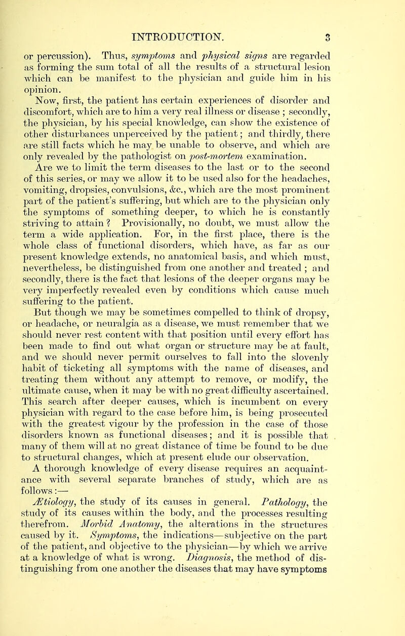 or percussion). Thus, symptoms and physical signs are regarded as forming the sum total of all the results of a structural lesion which can be manifest to the physician and guide him in his opinion. Now, first, the patient has certain experiences of disorder and discomfort, which are to him a very real illness or disease ; secondly, the physician, by his special knowledge, can show the existence of other disturbances unperceived by the patient; and thirdly^ there are still facts which he may be unable to observe, and which are only revealed by the pathologist on post-mortem examination. Are we to limit the term diseases to the last or to the second of this series, or may we allow it to be used also for the headaches, vomiting, dropsies, convulsions, &c., which are the most prominent part of the patient's suffering, but which are to the physician only the symptoms of something deeper, to which he is constantly striving to attain ? Provisionally, no doubt, we must allow the term a wide application. For, in the first place, there is the whole class of functional disorders, which have, as far as our present knowledge extends, no anatomical basis, and which must, nevertheless, be distinguished from one another and treated ; and secondly, there is the fact that lesions of the deeper organs may he very imperfectly revealed even by conditions which cause much suffering to the patient. But though we may be sometimes compelled to think of dropsy, or headache, or neuralgia as a disease, we must I'emember that we should never rest content with that position until every effort has been made to find owt what organ or structure may be at fault, and we should never permit ourselves to fall into the slovenly habit of ticketing all symptoms with the name of diseases, and treating them without any attempt to remove, or modify, the ultimate cause, when it may be with no great difiiculty ascertained. This search after deeper causes, which is incumbent on every physician with regard to the case before him, is being prosecuted with the greatest vigour by the profession in the case of those disorders known as functional diseases; and it is possible that many of them will at no great distance of time be found to be due to structural changes, which at present elude our observation. A thorough knowledge of every disease requires an acquaint- ance with several separate branches of study, which are as follows:—■ Jitiology, the study of its causes in general. Pathology, the study of its causes within the body, and the processes resulting therefrom. Morbid Anatomy, the alterations in the structures caused by it. Symptoms, the indications—subjective on the part of the patient, and objective to the physician—by which we arrive at a knowledge of what is wrong. Diagnosis, the method of dis- tinguishing from one another the diseases that may have symptoms