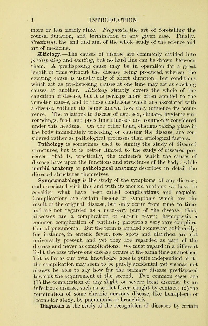 more or less nearly alike. Prognosis, the art of foretelling the course, duration, and termination of any given case. Finally, Treatment, the end and aim of the whole study of the science and art of medicine. etiology.—The causes of disease are commonly divided into predisposing and exciting, but no hard line can be drawn between them. A predisposing cause may be in operation for a great length of time without the disease being produced, whereas the exciting cause is usually only of short duration; but conditions which act as predisposing causes at one time may act as exciting causes at another. Mtiology strictly covers the whole of the causation of disease, but it is perhaps more often applied to the remoter causes, and to those conditions which are associated with a disease, without its being known how they influence its occur- rence. The relations to disease of age, sex, climate, hygienic sur- roundings, food, and preceding illnesses are commonly considered under this heading. On the other hand, changes taking place in the body immediately preceding or causing the disease, are con- sidered rather as pathological processes than jetiological factors. Pathology is sometimes used to signify the study of diseased structures, but it is better limited to the study of diseased pro- cesses—that is, practically, the influende which the causes of disease have upon the functions and structures of the body; while morbid anatomy or pathological anatomy describes in detail the diseased structures themselves. Symptomatology is the study of the symptoms of any disease; and associated with this and with its morbid anatomy we have to considei what have been called complications and sequelae. Complications are certain lesions or symptoms which are the result of the original disease, but only occur from time to time, and are not regarded as a necessary part of the disease; thus, abscesses are a complication of enteric fever; haemoptysis a common complication of phthisis; parotitis a very rare complica- tion of pneumonia. But the term is applied somewhat arbitrarily; for instance, in enteric fever, rose spots and diarrhoea are not universally present, and yet they are regarded as part of the disease and never as complications. We must regard in a different light the case where one disease occurs at the same time as another, but as far as our own knowledge goes is quite independent of it; the complication may seem to be purely accidental, yet we may not always be able to say how far the primary disease predisposed towards the acquirement of the second. Two common cases are (1) the complication of any slight or severe local disorder by an infectious disease, such as scarlet fever, caught by contact; (2) the termination of some chronic nervous disease, like hemiplegia or locomotor ataxy, by pneumonia or bronchitis. Diagnosis is the study of the recognition of diseases by certain