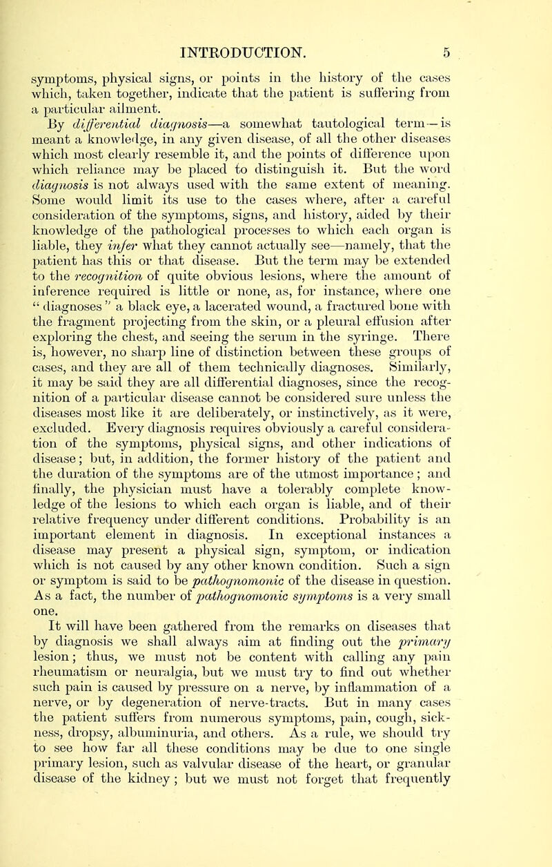 symptoms, physical signs, or points in the history of the eases which, taken together, indicate that the patient is suliei'ing from a particular ailment. By differenticd diafjnosis—a somewhat tautological term—is meant a knowleilge, in any given disease, of all the other diseases which most clearly resemble it, and the points of difierence upon which reliance may be placed to distinguish it. But the word diagnosis is not always used with the game extent of meaning. 8ome would limit its use to the cases where, after a careful consideration of the symptoms, signs, and history, aided by their knowledge of the pathological processes to which each oi'gan is liable, they injer what they cannot actually see—namely, that the patient has this or that disease. But the term may be extended to the recognition of quite obvious lesions, where the amount of inference required is little or none, as, for instance, where one  diagnoses  a black eye, a lacerated wound, a fractured bone with the fragment pi'ojecting from the skin, or a pleural etFusion after exploring the chest, and seeing the serum in the syiinge. There is, however, no sharp line of distinction between these groups of cases, and they are all of them technically diagnoses. Similarly, it may be said they are all differential diagnoses, since the recog- nition of a particular disease cannot be considered sure unless the diseases most like it are deliberately, oi' instinctively, as it wei'e, excluded. Every diagnosis requires obviously a careful considei-a- tion of the symptoms, physical signs, and other indications of disease; but, in addition, the former history of the patient and the duration of the symptoms are of the utmost importance ; and finally, the physician must have a tolei'ably complete know- ledge of the lesions to which each organ is liable, and of their relative frequency under different conditions. Probability is an important element in diagnosis. In exceptional instances a disease may present a physical sign, symptom, or indication which is not caused by any other known condition. Such a sign or symptom is said to be pathognomonic of the disease in question. Asa fact, the number of pathognomonic symptoms is a very small one. It will have been gathered from the remarks on diseases thjtt by diagnosis we shall always aim at finding out the prifnar)/ lesion; thus, we must not be content with calling any pain I'heumatism or neuralgia, but we must try to find out whethei' such pain is caused by pressure on a nerve, by inflammation of a nerve, or by degeneration of nerve-ti-acts. But in many cases the patient suffers from numerous symptoms, pain, cough, sick- ness, dropsy, albuminuria, and othei's. As a rule, we shovild tiy to see how far all these conditions may be due to one single primary lesion, such as valvular disease of the heart, or granular disease of the kidney; but we must not forget that frequently
