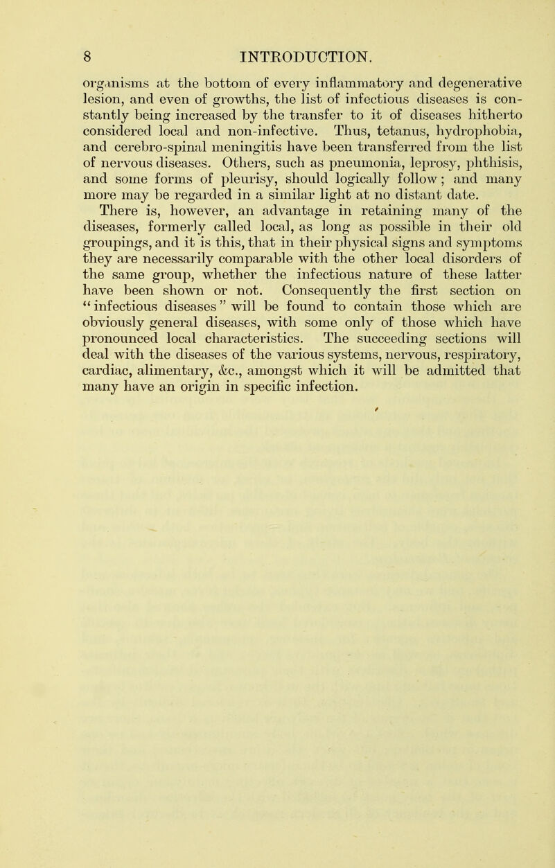 organisms at the bottom of every inflammatory and degenerative lesion, and even of growths, the list of infectious diseases is con- stantly being increased by the transfer to it of diseases hitherto considered local and non-infective. Thus, tetanus, hydrophobia, and cerebro-spinal meningitis have been transferred from the list of nervous diseases. Others, such as pneumonia, leprosy, phthisis, and some forms of pleurisy, should logically follow; and many more may be regarded in a similar light at no distant date. There is, however, an advantage in retaining many of the diseases, formerly called local, as long as possible in their old groupings, and it is this, that in their physical signs and symptoms they are necessarily comparable with the other local disorders of the same group, whether the infectious nature of these latter have been shown or not. Consequently the first section on  infectious diseases will be found to contain those which are obviously general diseases, with some only of those which have pronounced local characteristics. The succeeding sections will deal with the diseases of the various systems, nervous, respiratory, cardiac, alimentary, &c., amongst which it will be admitted that many have an origin in specific infection.