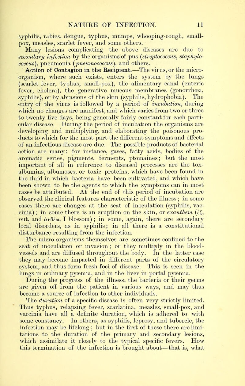 syphilis, rabies, dengue, typhus, mumps, wliooping-cough, small- pox, measles, scai-let fevei', and some others. Many lesions complicating the above diseases are due to secondary infection by the oi-ganisms of pus (^sti'eptococcus, stcq^hylo- coccus), pneumonia (jmewnococcus), and othei'S. Action of Contagion in the Recipient.—The virus, or the micro- organism, whei'e such exists, enters the system by the lungs (scarlet fever, typhus, small-pox), the alimentary canal (enteric fevei', choleici), the generative mucous membranes (gonorrhcea, syphilis), or by abrasions of the skin (syphilis, hydrophobia). The entry of the vii'us is followed by a peiiod of incubation, duiing which no changes are manifest, and which varies from two or three to twenty-five days, being generally fairly constant for each parti- cular disease. During the period of incubation the organisms are developing and multiplying, and elaborating the poisonous pro- ducts to which for the most part the diflei'ent symptoms and effects of an infectious disease are due. The possible products of bacterial action are many: for instance, gases, fatty acids, bodies of the aromatic series, pigments, ferments, ptomaines; but the most important of all in reference to diseased processes are the tox- albumins, albumoses, or toxic proteins, which have been found in the fluid in which bacteria have been cultivated, and which have been shown to be the agents to which the symptoms can in most cases be attributed. At the end of this jjeriod of incubation ai'e observed the clinical features characteristic of the illness ; in some cases there ai'e changes at the seat of inoculation (syphilis, vac- cinia) ; in some there is an erviption on the skin, or exanthem (e^, out, and avdiu, I blossom); in some, again, there are secondaiy local disorders, as in syphilis; in all there is a constitutional disturbance I'esulting from the infection. The micro-organisms themselves are sometimes confined to tlie seat of inoculation or invasion ; or they multiply in the blood- vessels and are diffused thi-oughout the body. In the latter case they may become impacted in difiei-ent parts of the circulatory system, and thus form fresh foci of disease. This is seen in the lungs in ordinary pytemia, and in the liver in portal pyjemia. During the progress of the illness, the bacteria or their germs are given off from the patient in various ways, and may thus become a source of infection to other individuals. The duration of a specific disease is often very sti-ictly limited. Thus typhus, relapsing fever, scarlatina, measles, small-pox, and vaccinia have all a definite duration, which is adhered to with some constancy. In others, as syphilis, leprosy, and tubercle, the infection may be lifelong; but in the fii'st of these thei'e are limi- tations to the duration of the primary and secondary lesions, which assimilate it closely to the typical specific fevei-s. How this termination of the infection is brought about—that is, what