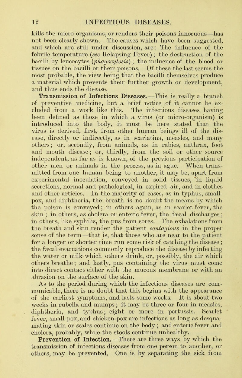 kills the micro-organisms, or renders their poisons innocuous—has not been clearly shown. The causes which have been suggested, and which are still under discussion, are : The influence of the febrile temperature (see Relapsing Fever); the destruction of the bacilli by leucocytes (phagocytosis); the influence of the blood or tissues on the bacilli or their poisons. Of these the last seems the most probable, the view being that the bacilli themselves produce a material which prevents their further growth or development, and thus ends the disease. Transmission of Infectious Diseases.—This is really a branch of preventive medicine, but a brief notice of it cannot be ex- cluded from a work like this, 'J^he infectious diseases having been defined as those in which a virus (or micro-organism) is introduced into the body, it must be here stated that the virus is derived, first, from other human beings ill of the dis- ease, • directly or indirectly, as in scarlatina, measles, and many others; or, secondly, from animals, as in rabies, anthrax, foot and mouth disease; or, thirdly, from the soil or other source independent, as far as is known, of the previous participation of other men or animals in the process, as in ague. When trans- mitted fi'om one human being to another, it may be, apart from experimental inoculation, conveyed in solid tissues, 'in liquid secretions, normal and pathological, in expired air, and in clothes and other articles. In the majority of cases, as in typhus, small- pox, and diphtheria, the breath is no doubt the means by which the poison is conveyed; in others again, as in scarlet fever, the skin ; in others, as cholera or enteric fever, the faecal discharges ; in others, like syphilis, the pus from sores. The exhalations from the breath and skin render the patient contagious in the proper sense of the term—that is, that those who are near to the patient for a longer or shorter time run some risk of catching the disease; the fsecal evacuations commonly reproduce the disease by infecting the water or milk which others drink, or, possibly, the air which others breathe; and lastly, pus containing the virus must come into direct contact either with the mucous membrane or with an abrasion on the surface of the skin. As to the period during which the infectious diseases are com- municable, there is no doubt that this begins with the appearance of the earliest symptoms, and lasts some weeks. It is about two weeks in rubella and mumps ; it may be three or four in measles, diphtheria, and typhus; eight or more in pertussis. Scarlet fever, small-pox, and chicken-pox are infectious as long as desqua- mating skin or scales continue on the body; and enteric fever and cholera, probably, while the stools continue unhealthy. Prevention of Infection.—There are three ways by which the transmission of infectious diseases from one person to another, or others, may be prevented. One is by separating the sick from