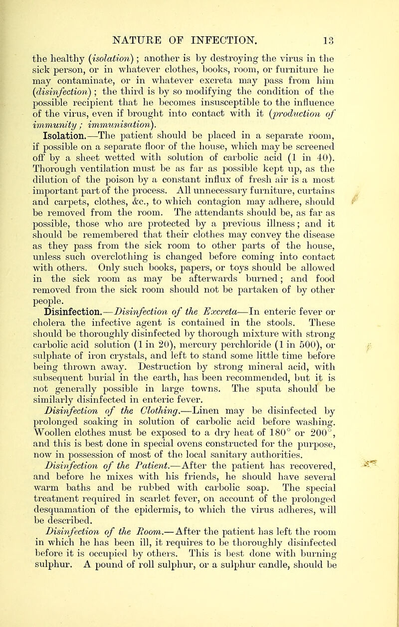 the healthy {isolation); another is by destroying the virus in the sick person, or in whatever clothes, books, room, or furniture he may contaminate, or in whatever excreta may pass from him {disinfectio7i); the third is by so modifying the condition of the possible recipient that he becomes insusceptible to the influence of the virus, even if brought into contact with it (^M'oduction of immunity ; immimisation). Isolation.—The patient should be placed in a separate room, if possible on a separate floor of tlie house, which may be screened oft' by a sheet wetted with solution of carbolic acid (1 in 40). Thorough ventilation must be as far as possible kept up, as the dilution of the poison by a constant influx of fresh air is a most important part of the process. All unnecessary furniture, curtains and carpets, clothes, &c., to which contagion may adhere, should be removed fi-om the room. The attendants should be, as far as possible, those who are protected by a previous illness; and it should be I'emembered that their clothes may convey the disease as they pass from the sick room to other parts of the house, unless such ovei'clothing is changed before coming into contact with others. Only such books, papers, or toys should be allowed in the sick room as may be afterwards burned; and food removed from the sick room should not be partaken of by other people. Disinfection.—Disinfection of the Excreta—In enteric fever or cholera the infective agent is contained in the stools. These should be thoroughly disinfected by thorough mixture with strong carbolic acid solution (1 in 20), mercury perchloride (1 in 500), or STdphate of ii'on crystals, and left to stand some little time before being thrown away. Destruction by strong mineral acid, with subsequent burial in the eaith, has been recommended, but it is not generally possible in large towns. The sputa should be similai'ly disinfected in enteric fever. Disinfection of the Clothing.—Linen may be disinfected by prolonged soaking in solution of carbolic acid before washing. Woollen clothes must be exposed to a dry heat of 180° or 200 , and this is best done in special ovens constructed for the purpose, now in possession of most of the local sanitary authorities. Disinfection of the Patient.—After the patient has recovered, and before he mixes with his fi'iends, he should have sevei'al warm baths and be rubbed with carbolic soap. The special treatment required in scarlet fever, on account of the prolonged desquamation of the epidermis, to which the virus adheres, will be described. Disinfection of the Room.—After the patient has left the room in which he has been ill, it requires to be thoroughly disinfected before it is occupied by others. This is best done with burning sulphur. A pound of roll sulphur, or a sulphur candle, should be