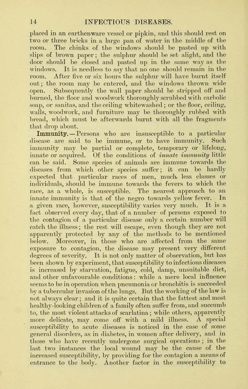 placed in an earthenware vessel or pipkin, and this should rest on two or three bricks in a large pan of water in the middle of the room. The chinks of the windows should be pasted up with slips of brown paper; the sulphur should be set alight, and the door should be closed and pasted up in the same way as the windows. It is needless to say that no one should remain in the room. After five or six hours the sulphur will have burnt itself out; the room may be entered, and the windows thrown wide open. Subsequently the wall paper should be stripped off and burned, the floor and woodwork thoroughly scrubbed with carbolic soap, or sanitas, and the ceiling whitewashed ; or the floor, ceiling, walls, woodwork, and furniture may be thoroughly rubbed with bread, which must be afterwards burnt with all the fragments that drop about. Immunity.—Persons who are insusceptible to a particular disease are said to be immune, or to have immunity. Such immunity may be partial or complete, temporary or lifelong, innate or acquired. Of the conditions of innate immunity little can be said. Some species of animals are immune towards the diseases from which other species suffer; it can be hardly expected that particular races of men, muck less classes or individuals, should be immune towards the fevers to which the race, as a whole, is susceptible. The nearest approach to an innate immunity is that of the negro towards yellow fever. In a given race, however, susceptibility varies very much. It is a fact observed every day, that of a number of persons exposed to the contagion of a particular disease only a certain number will catch the illness; the rest will escape, even though they are not apparently protected by any of the methods to be mentioned below. Moreover, in those who are affected from the same exposure to contagion, the disease may present very different degrees of severity. It is not only matter of observation, but has been shown by experiment, that susceptibility to infectious diseases is increased l3y starvation, fatigue, cold, damp, unsuitable diet, and other unfavourable conditions: while a mere local influence seems to be in operation when pneumonia or bronchitis is succeeded by a tubercular invasion of the lungs. But the working of the law is not always clear; and it is quite certain that the fattest and most healthy-looking children of a family often suffer from, and succumb to, the most violent attacks of scarlatina; while others, apparently more delicate, may come off with a mild illness. A special susceptibility to acute diseases is noticed in the case of some general disorders, as in diabetes, in women after delivery, and in those who have recently undergone surgical operations ; in the last two instances the local wound may be the cause of the increased susceptibility, by providing for the contagion a means of entrance to the body. Another factor in the susceptibility to