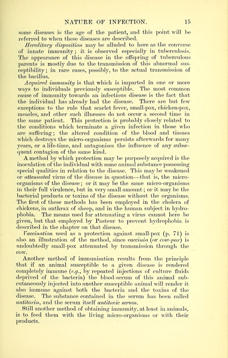 some diseases is the age of the patient, and this point will be referred to when these diseases are described. Hereditary disposition may be alkided to here as the converse of innate immunity; it is observed especially in tuberculosis. The appearance of this disease in the offspring of tuberculous parents is mostly due to the transmission of this abnormal sus- ceptibility ; in rare cases, possibly, to the actual transmission of the bacillus. Acquired immunity is that which is imparted in one or more ways to individuals previously susceptible. The most common cause of immunity towards an infectious disease is the fact that the individual has already had the disease. There ai'e but few exceptions to the rule that scarlet fever, small-pox, chicken-pox, measles, and other such illnesses do not occur a second time in the same patient. This protection is probably closely related to the conditions which terminate a given infection in those who are suffering; the altered condition of the blood and tissues which destroys the micro-organisms persists afterwards for many years, or a life-time, and antagonises the influence of any subse- quent contagion of the same kind. A method by which protection may be purposely acquired is the inoculation of the individual with some animal siibstance possessing special qualities in relation to the disease. This may be weakened or attenuated virus of the disease in question—that is, the micro- oi'ganisms of the disease ; or it may be the same micro-organisms in their full virulence, but in very small amount; or it may be the bacterial products or toxins of the disease without the organisms. The first of these methods has been employed in the cholera of chickens, in anthrax of sheep, and in the human svibject in hydro- phobia. The means used for attenuating a virus cannot here be given, but that employed by Pasteur to prevent hydrophobia is described in the chapter on that disease. Vaccination used as a protection against small-pox (p. 71) is also an illustration of the method, since vaccinia (or cov)-pox) is undoubtedly small-pox attenuated by transmission through the cow. Another method of immunisation results from the principle that if an animal susceptible to a given disease is rendered completely immune {e.g., by repeated injections of culture fluids deprived of the bacteria) the blood-serum of this animal sub- cutaneously injected into another susceptible animal will render it also immune against both the bacteria and the toxins of the disease. The substance contained in the serum has been called antitoxin, and the serum itself antitoxic serum. Still another method of obtaining immunity, at least in animals, is to feed them with the living micro-organisms oi' with their products.