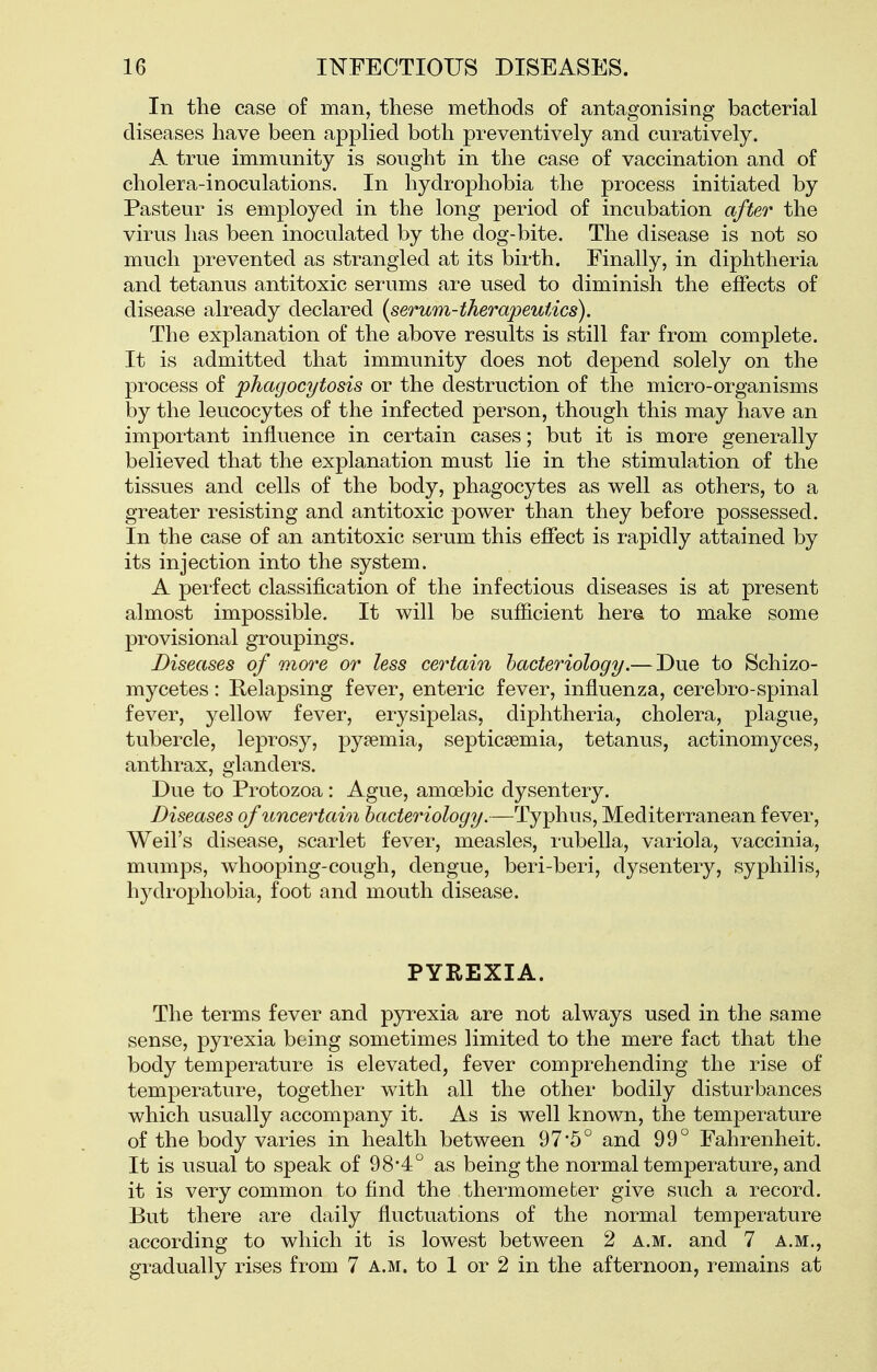 In the case of man, these methods of antagonising bacterial diseases have been applied both preventively and curatively. A true immunity is sought in the case of vaccination and of cholera-inoculations. In hydrophobia the process initiated by Pasteur is employed in the long period of incubation after the virus has been inoculated by the dog-bite. The disease is not so much prevented as strangled at its birth. Finally, in diphtheria and tetanus antitoxic serums are used to diminish the effects of disease already declared {serum-therapeutAcs). The explanation of the above results is still far from complete. It is admitted that immunity does not depend solely on the process of phagocytosis or the destruction of the micro-organisms by the leucocytes of the infected person, though this may have an important influence in certain cases; but it is more generally believed that the expla-nation must lie in the stimulation of the tissues and cells of the body, phagocytes as well as others, to a greater resisting and antitoxic power than they before possessed. In the case of an antitoxic serum this effect is rapidly attained by its injection into the system. A perfect classification of the infectious diseases is at present almost impossible. It will be sufficient here to make some provisional groupings. Diseases of more or less certain bacteriology.— Due to Schizo- mycetes: Relapsing fever, enteric fever, influenza, cerebro-spinal fever, yellow fever, erysipelas, diphtheria, cholera, plague, tubercle, leprosy, pyaemia, septicaemia, tetanus, actinomyces, anthrax, glanders. Due to Protozoa: Ague, amoebic dysentery. Diseases of uncertain bacteriology.—Typhus, Mediterranean fever, Weil's disease, scarlet fever, measles, rubella, variola, vaccinia, mumps, whooping-cough, dengue, beri-beri, dysentery, syphilis, hydrophobia, foot and mouth disease. PYREXIA. The terms fever and pyrexia are not always used in the same sense, pyrexia being sometimes limited to the mere fact that the body temperature is elevated, fever comprehending the rise of temperature, together with all the other bodily disturbances which usually accompany it. As is well known, the temperature of the body varies in health between 97*5° and 99° Fahrenheit. It is usual to speak of 98*4° as being the normal temperature, and it is very common to find the thermometer give such a record. But there are daily fluctuations of the normal temperature according to which it is lowest between 2 a.m. and 7 a.m., gradually rises from 7 a.m. to 1 or 2 in the afternoon, remains at