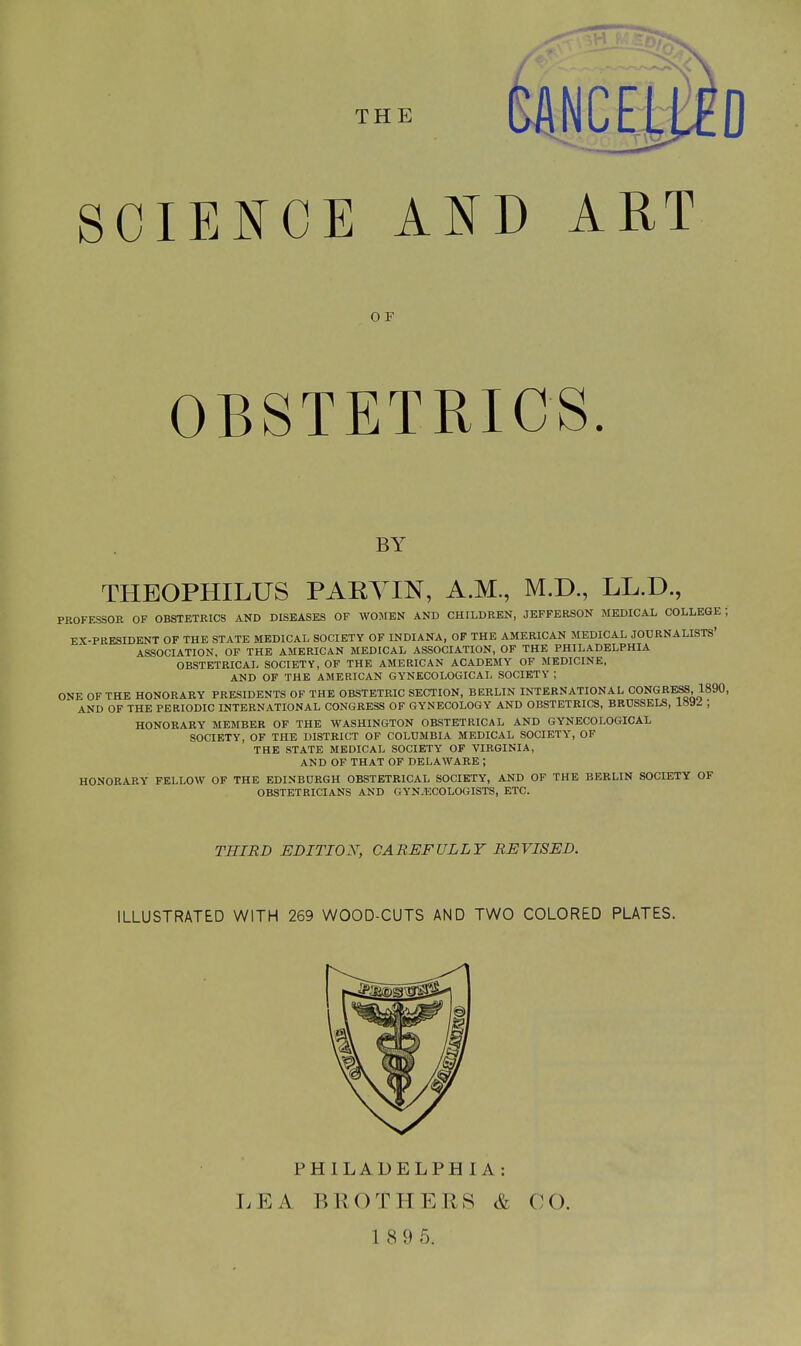 SCIENCE AND ART O F OBSTETRICS. by THEOPHILUS PARYIN, A.M., M.D., LL.D., PKOFESSOE OF OBSTETRICS AND DISEASES OF WOMEN AND CHILDREN, JEFFERSON MEDICAL COLLEGE; EX-PRESIDENT OF THE STATE MEDICAL SOCIETY OF INDIANA, OF THE AMERICAN MEDICAL JOURNALISTS' ASSOCIATION, OF THE AMERICAN MEDICAL ASSOCIATION, OF THE PHILADELPHIA OBSTETRICAL SOCIETY, OF THE AMERICAN ACADEMY OF MEDICINE, AND OF THE AMERICAN GYNECOLOGICAL SOCIETY ; ONE OF THE HONORARY PRESIDENTS OF THE OBSTETRIC SECTION, BERLIN INTERNATIONAL CONGRESS 1890, AND OF THE PERIODIC INTERNATIONAL CONGRESS OF GYNECOLOGY AND OBSTETRICS, BRUSSELS, lSiW ; HONORARY MEMBER OF THE WASHINGTON OBSTETRICAL AND GYNECOLOGICAL SOCIETY, OF THE DISTRICT OF COLUMBIA MEDICAL SOCIETY, OF THE STATE MEDICAL SOCIETY OF VIRGINIA, AND OF THAT OF DELAWARE ; HONORARY FELLOW OF THE EDINBURGH OBSTETRICAL SOCIETY, AND OF THE BERLIN SOCIETY OF OBSTETRICIANS AND GYNECOLOGISTS, ETC. THIRD EMTIOX, CAREFULLY REVISED. ILLUSTRATED WITH 269 WOOD-CUTS AND TWO COLORED PLATES. PHILADELPHIA: LEA BROTHERS & CO.