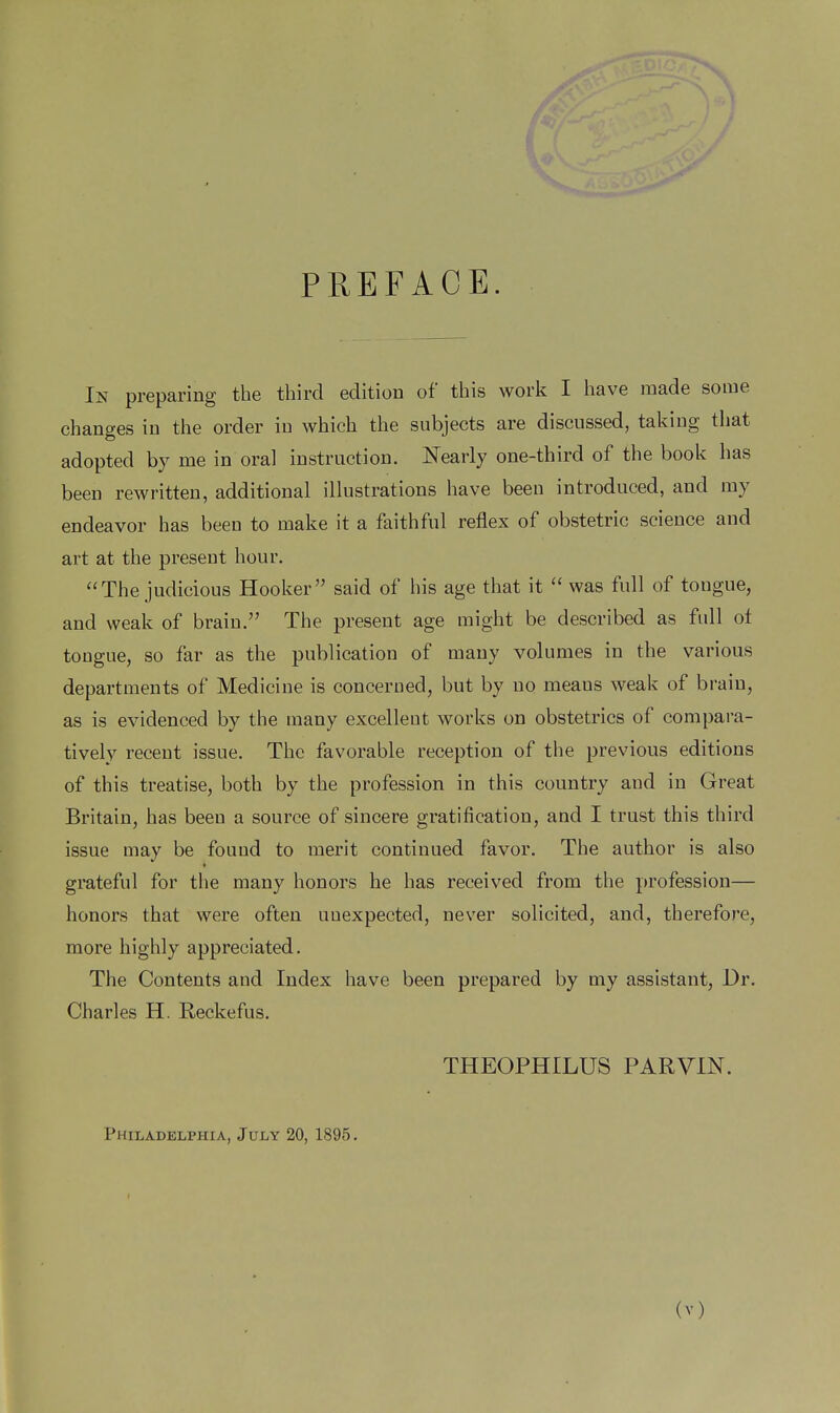 PREFACE. In preparing the third edition of this work I have made some changes in the order in which the subjects are discussed, takiug that adopted by me in oral instruction. Nearly one-third of the book has been rewritten, additional illustrations have been introduced, and my endeavor has beeu to make it a faithful reflex of obstetric science and art at the present hour. The judicious Hooker said of his age that it  was full of tougue, and weak of brain. The present age might be described as full ot tougue, so far as the publication of many volumes in the various departments of Medicine is concerned, but by uo means weak of braiu, as is evidenced by the many excellent works on obstetrics of compara- tively recent issue. The favorable reception of the previous editions of this treatise, both by the profession in this country and in Great Britain, has been a source of sincere gratification, and I trust this third issue may be found to merit continued favor. The author is also grateful for the many honors he has received from the profession— honors that were often unexpected, never solicited, and, therefore, more highly appreciated. The Contents and Index have been prepared by my assistant, Dr. Charles H. Reckefus. THEOPHILUS PARVIN. Philadelphia, July 20, 1895.