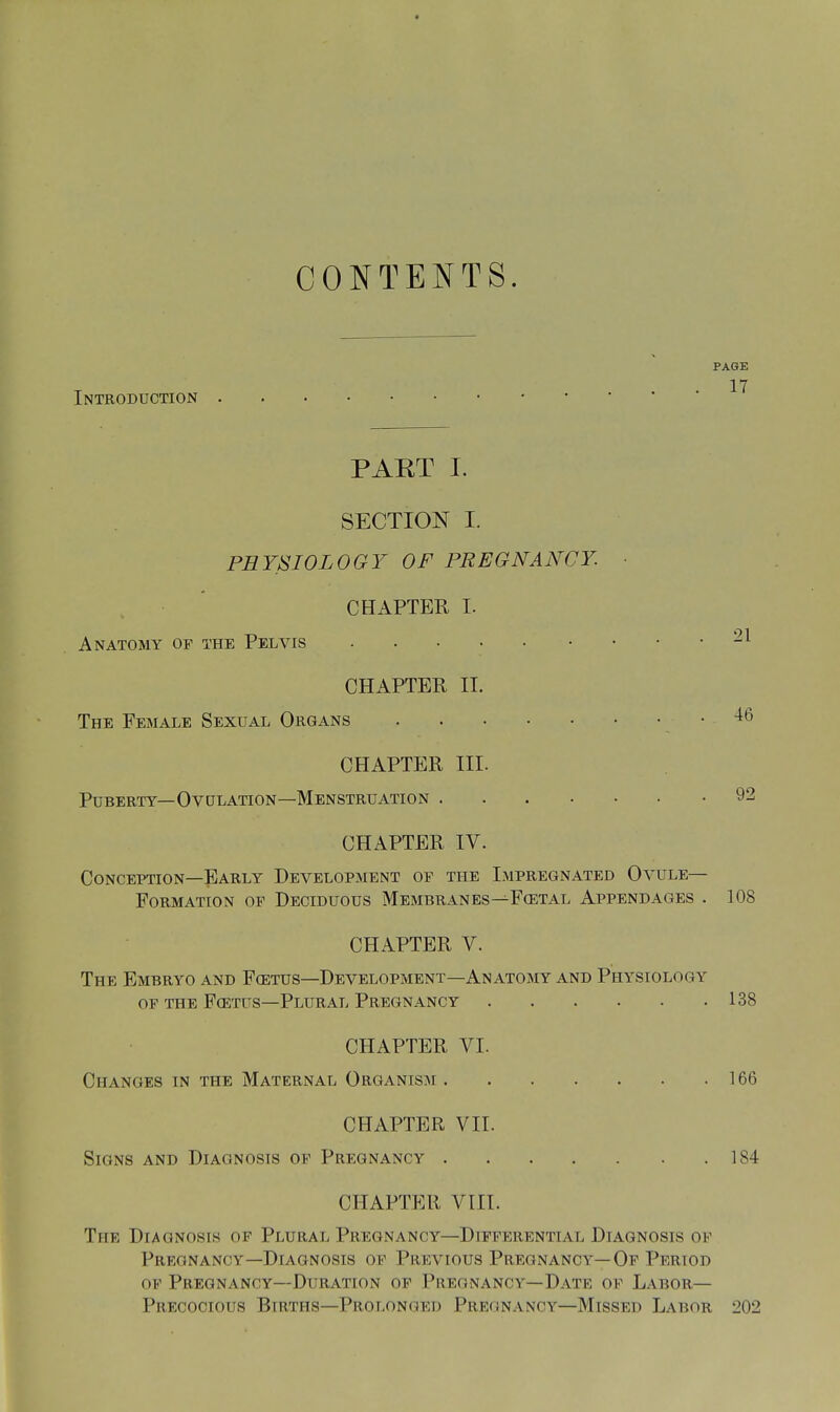 CONTENTS. Introduction PAGE 17 PART I. SECTION I. PHYSIOLOGY OF PREGNANCY. ■ CHAPTER I. Anatomy op the Pelvis CHAPTER II. The Female Sexual Organs 46 CHAPTER III. Puberty—Ovulation—Menstruation 92 CHAPTER IV. Conception—Early Development op the Impregnated Ovule- Formation op Deciduous Membranes—Fostal Appendages . 108 CHAPTER V. The Embryo and Fostus—Development—Anatomy and Physiology or the Fcetus—Plural Pregnancy 138 CHAPTER VI. Changes in the Maternal Organism 166 CHAPTER VII. Signs and Diagnosis op Pregnancy 184 CHAPTER VIII. The Diagnosis of Plural Pregnancy—Differential Diagnosis of Pregnancy—Diagnosis of Previous Pregnancy—Of Period of Pregnancy—Duration of Pregnancy—Date of Labor- Precocious Btrths—Prolonged Pregnancy—Missed Labor 202