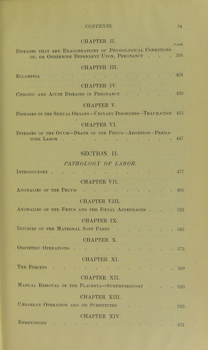 CHAPTER II. PAGE Diseases that abe Exaggerations of Physiological Conditions op, or Otherwise Dependent Upon, Pregnancy . . .395 CHAPTER IK. Eclampsia ........... 406 CHAPTER IV. Chronic and Acute Diseases in Pregnancy 420 CHAPTER V. Diseases of the Sexual Organs—Urinary Disorders—Traumatism 433 CHAPTER VI. Diseases of the Ovum—Death of the Fostus—Abortion—Prema- tube Labob . 447 SECTION II. PATHOLOGY OF LABOR. Intboductory 477 CHAPTER VII. Anomalies of the Pelvis 493 CHAPTER VIII. Anomalies of the Foetus and the Fcetal Appendages . . . 522 CHAPTER IX. Injuries of the Maternal Soft Parts 543 CHAPTER X. Obstetbic Opebations 573 CHAPTER XI. The Fobceps 589 CHAPTER XII. Manual Removal of the Placenta—Symphyseotomy . . . 620 CHAPTER XIII. Cesarean Operation and its Substitutes g25 CHAPTER XIV. Embryotomy 631