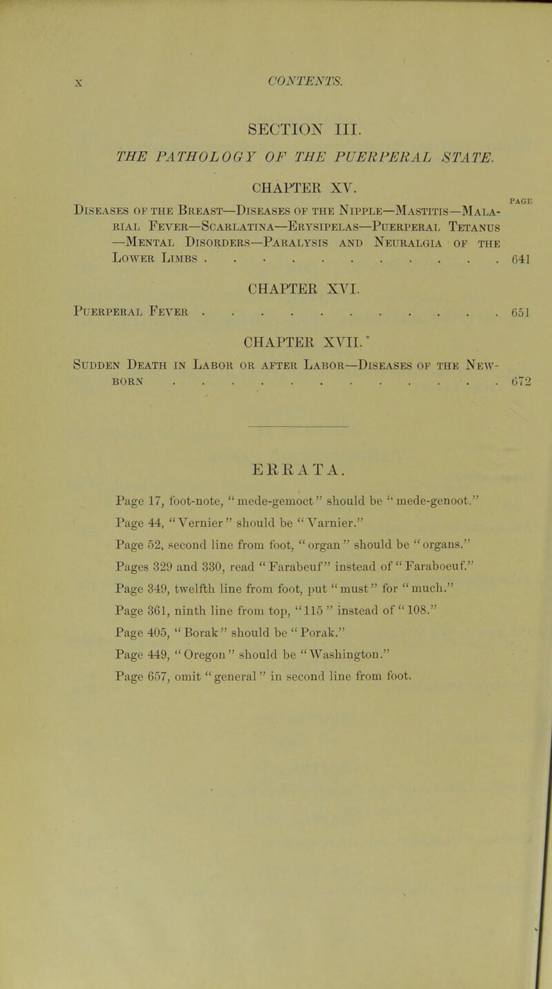 SECTION III. THE PATHOLOGY OF THE PUERPERAL STATE. CHAPTER XV. PAGE Diseases of the Breast—Diseases of the Nipple—Mastitis—Mala- rial Fever—Scarlatina—Erysipelas—Puerperal Tetanus —Mental Disorders—Paralysis and Neuralgia of the Lower Limbs 641 CHAPTER XVI. Puerperal Fever 651 CHAPTER XVII. Sudden Death in Labor or after Labor—Diseases of the New- born •. 672 ERRATA. Page 17, foot-note,  mede-gemoct should be mede-genoot. Page 44, Vernier should be  Varnier. Page 52, second line from foot,  organ  should be  organs. Pages 329 and 330, read  Farabeuf instead of  Faraboeuf. Page 349, twelfth line from foot, put must for much. Page 361, ninth line from top, 115  instead of 108. Page 405,  Borak should be Porak. Page 449, Oregon should be Washington. Page 657, omit general in second line from foot.