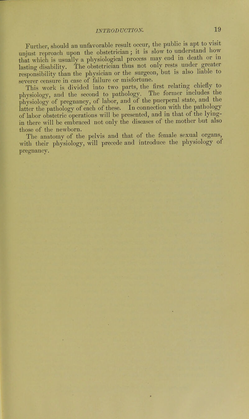 INTRODUCTION. Further, should au unfavorable result occur, the public is apt to visit unjust reproach upon the obstetrician; it is slow to understand how that which is usually a physiological process may eud in death or in lasting disability. The obstetrician thus not only rests under greater responsibility than the physician or the surgeon, but is also liable to severer censure in case of failure or misfortune. This work is divided into two parts, the first relating chiefly to physiology, and the second to pathology. The former includes the physiology of pregnancy, of labor, and of the puerperal state, and the latter the pathology of each of these. In connection with the pathology of labor obstetric operations will be presented, and in that of the lying- in there will be embraced not only the diseases of the mother but also those of the newborn. The anatomy of the pelvis and that of the female sexual organs, with their physiology, will precede and introduce the physiology of pregnancy.