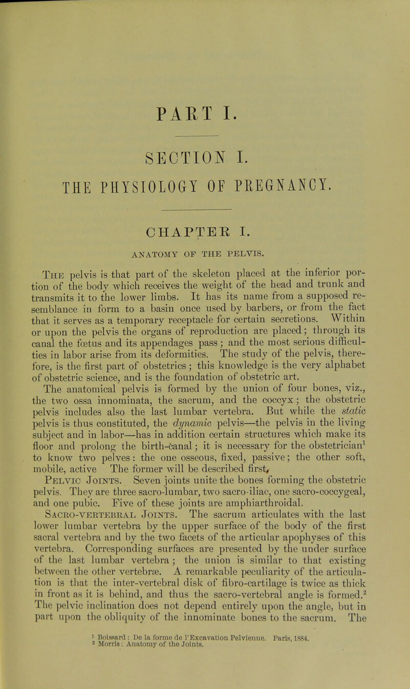 PART I. SECTION I. THE PHYSIOLOGY OF PREGNANCY. CHAPTER I. ANATOMY OF THE PELVIS. The pelvis is that part of the skeleton placed at the inferior por- tion of the body which receives the weight of the head and trunk and transmits it to the lower limbs. It has its name from a supposed re- semblance in form to a basin once used by barbers, or from the^ fact that it serves as a temporary receptacle for certain secretions. Within or upon the pelvis the organs of reproduction are placed; through its canal the foetus and its appendages pass; and the most serious difficul- ties in labor arise from its deformities. The study of the pelvis, there- fore, is the first part of obstetrics; this knowledge is the very alphabet of obstetric science, and is the foundation of obstetric art. The anatomical pelvis is formed by the union of four bones, viz., the two ossa innominata, the sacrum, and the coccyx; the obstetric pelvis includes also the last lumbar vertebra. But while the static pelvis is thus constituted, the dynamic pelvis—the pelvis in the living subject and in labor—has in addition certain structures which make its floor and prolong the birth-6anal; it is necessary for the obstetrician1 to know two pelves: the one osseous, fixed, passive; the other soft, mobile, active The former will be described first, Pelvic Joints. Seven joints unite the bones forming the obstetric pelvis. They are three sacro-lumbar, two sacro iliac, one sacro-coccygeal, and one pubic. Five of these joints are amphiarthroidal. Sacro-vertebral Joints. The sacrum articulates with the last lower lumbar vertebra by the upper surface of the body of the first sacral vertebra and by the two facets of the articular apophyses of this vertebra. Corresponding surfaces are presented by the under surface of the last lumbar vertebra ; the union is similar to that existing between the other vertebras. A remarkable peculiarity of the articula- tion is that the inter-vertebral disk of fibro-cartilage is twice as thick in front as it is behind, and thus the sacro-vertebral angle is formed.2 The pelvic inclination does not depend entirely upon the angle, but in part upon the obliquity of the innominate bones to the sacrum. The 1 Boissard : De la forme do 1'Excavation Pelvienue. Paris, 1884.