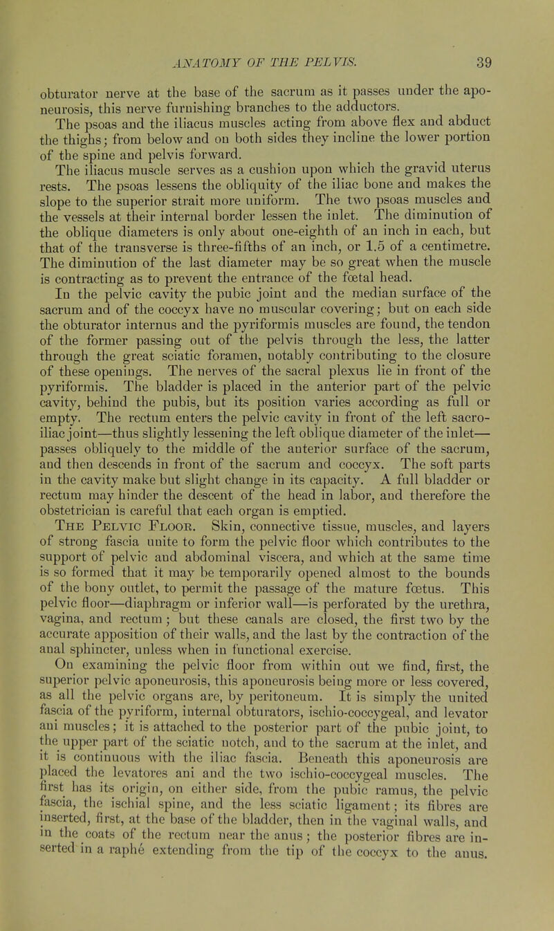 obturator nerve at the base of the sacrum as it passes under the apo- neurosis, this nerve furnishing branches to the adductors. The psoas and the iliacus muscles acting from above flex and abduct the thighs; from below and on both sides they incline the lower portion of the spine and pelvis forward. The iliacus muscle serves as a cushion upon which the gravid uterus rests. The psoas lessens the obliquity of the iliac bone and makes the slope to the superior strait more uniform. The two psoas muscles and the vessels at their internal border lessen the iulet. The diminution of the oblique diameters is only about one-eighth of an inch in each, but that of the transverse is three-fifths of an inch, or 1.5 of a centimetre. The diminution of the last diameter may be so great when the muscle is contracting as to prevent the entrance of the foetal head. In the pelvic cavity the pubic joint and the median surface of the sacrum and of the coccyx have no muscular covering; but on each side the obturator internus and the pyriformis muscles are found, the tendon of the former passing out of the pelvis through the less, the latter through the great sciatic foramen, notably contributing to the closure of these openings. The nerves of the sacral plexus lie in front of the pyriformis. The bladder is placed in the anterior part of the pelvic cavity, behind the pubis, but its position varies according as full or empty. The rectum enters the pelvic cavity in front of the left sacro- iliac joint—thus slightly lessening the left oblique diameter of the inlet— passes obliquely to the middle of the anterior surface of the sacrum, and then descends in front of the sacrum and coccyx. The soft parts in the cavity make but slight change in its capacity. A full bladder or rectum may hinder the descent of the head in labor, and therefore the obstetrician is careful that each organ is emptied. The Pelvic Floor. Skin, connective tissue, muscles, and layers of strong fascia unite to form the pelvic floor which contributes to the support of pelvic and abdominal viscera, and which at the same time is so formed that it may be temporarily opened almost to the bounds of the bony outlet, to permit the passage of the mature foetus. This pelvic floor—diaphragm or inferior wall—is perforated by the urethra, vagina, and rectum; but these canals are closed, the first two by the accurate apposition of their walls, and the last by the contraction of the anal sphincter, unless when in functional exercise. On examining the pelvic floor from within out we find, first, the superior pelvic aponeurosis, this aponeurosis being more or less covered, as all the pelvic organs are, by peritoneum. It is simply the united fascia of the pyriform, internal obturators, ischio-coccygeal, and levator aui muscles; it is attached to the posterior part of the pubic joint, to the upper part of the sciatic notch, and to the sacrum at the inlet, and it is continuous with the iliac fascia. Beneath this aponeurosis are placed the levatores ani and the two ischio-coccygeal muscles. The first has its origin, on either side, from the pubic ramus, the pelvic fascia, the ischial spine, and the less sciatic ligament; its fibres are inserted, first, at the base of the bladder, then in the vaginal walls, and in the coats of the rectum near the anus; the posterior fibres are in- serted in a raphe extending from the tip of the coccyx to the anus.
