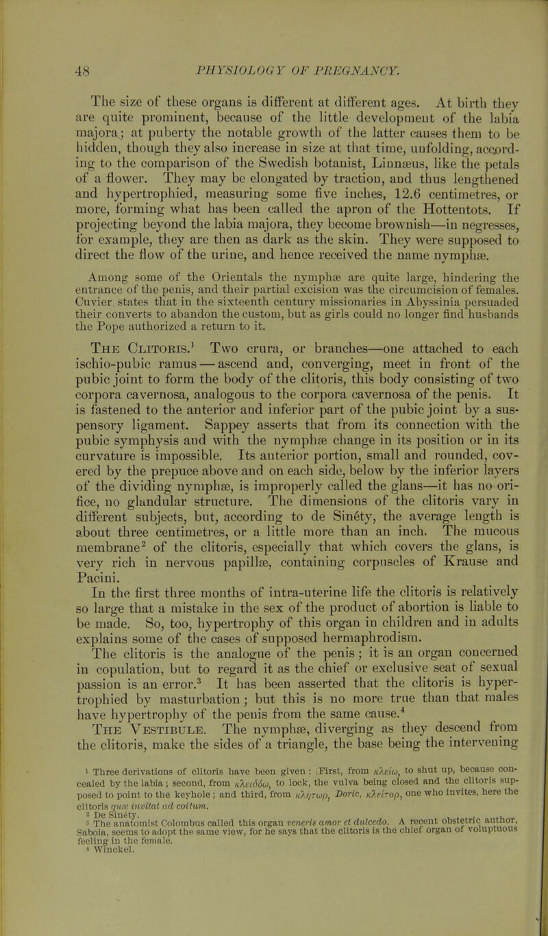The size of these organs is different at different ages. At birth they are quite prominent, because of the little development of the labia majora.; at puberty the notable growth of the latter causes them to be hidden, though they also increase in size at that time, unfolding, accord- ing to the comparison of the Swedish botanist, Linnaeus, like the petals of a flower. They may be elongated by traction, and thus lengthened and hypertrophied, measuring some five inches, 12.6 centimetres, or more, forming what has been called the apron of the Hottentots. If projecting beyond the labia majora, they become brownish—in negresses, for example, they are then as dark as the skin. They were supposed to direct the flow of the urine, and hence received the name nymphae. Among some of the Orientals the nymphae are quite large, hindering the entrance of the penis, and their partial excision was the circumcision of females. Cuvier states that in the sixteenth century missionaries in Abyssinia persuaded their converts to abandon the custom, but as girls could no longer find husbands the Pope authorized a return to it. The Clitoris.1 Two crura, or branches—one attached to each ischio-pubic ramus — ascend and, converging, meet in front of the pubic joint to form the body of the clitoris, this body consisting of two corpora cavernosa, aualogous to the corpora cavernosa of the penis. It is fastened to the anterior aud inferior part of the pubic joint by a sus- pensory ligament. Sappey asserts that from its connection with the pubic symphysis aud with the nymphae change in its position or in its curvature is impossible. Its anterior portion, small and rounded, cov- ered by the prepuce above and on each side, below by the inferior layers of the dividing nymphae, is improperly called the glaus—it has no ori- fice, no glandular structure. The dimensions of the clitoris vary in different subjects, but, according to de Sin6ty, the average length is about three centimetres, or a little more than an inch. The mucous membrane2 of the clitoris, especially that which covers the glans, is very rich in nervous papillae, containing corpuscles of Krause and Pacini. In the first three months of intra-uterine life the clitoris is relatively so large that a mistake in the sex of the product of abortion is liable to be made. So, too, hypertrophy of this organ in children and in adults explains some of the cases of supposed hermaphrodism. The clitoris is the analogue of the penis; it is an organ concerned in copulation, but to regard it as the chief or exclusive seat of sexual passion is an error.3 It has been asserted that the clitoris is hyper- trophied by masturbation; but this is no more true than that males have hypertrophy of the penis from the same cause.4 The Vestibule. The nymphae, diverging as they descend from the clitoris, make the sides of a triangle, the base being the intervening i Three derivations of clitoris have been given: First, from kIsiu. to shut up, because con- cealed by the labia; second, from KXei66o>, to lock, the vulva being closed and the clitoris sup- posed to point to the keyhole; and third, from Kli/rup, Doric, nTidrop, one who invites, here the clitoris oust invital ad coitum. 3 The anatomist Colombus called this organ veneris amor el dulcedo. A recent obstetric author, Saboia, seems to adopt the same view, for he says that the clitoris is the chief organ of voluptuous feeling in the female. 4 Winckel.