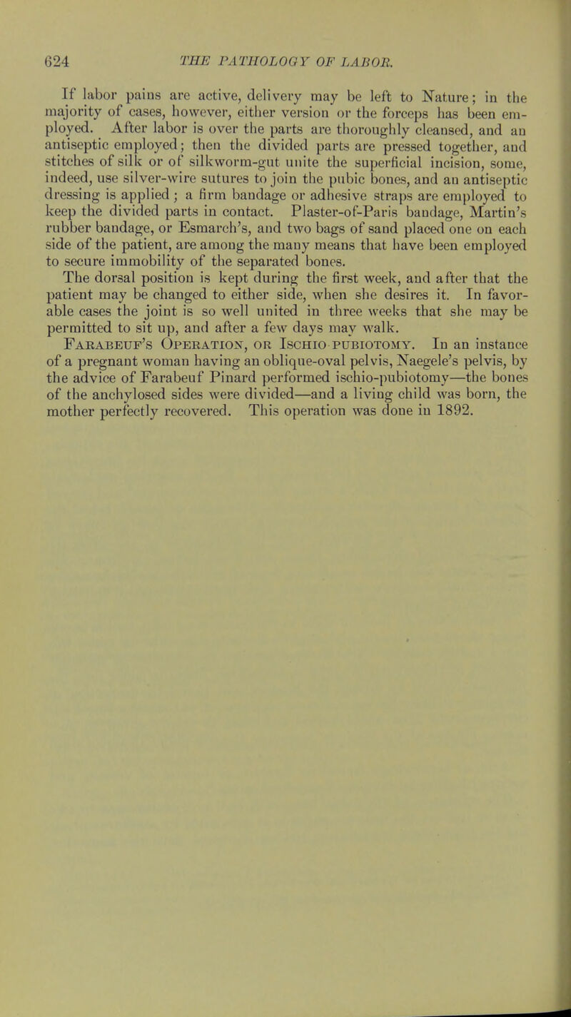 If labor paius are active, delivery may be left to Nature; in the majority of cases, however, either version or the forceps has been em- ployed. After labor is over the parts are thoroughly cleansed, and an antiseptic employed; then the divided parts are pressed together, aud stitches of silk or of silkworm-gut unite the superficial incision, some, indeed, use silver-wire sutures to join the pubic bones, and an antiseptic dressing is applied ; a firm bandage or adhesive straps are employed to keep the divided parts in contact. Plaster-of-Paris bandage, Martin's rubber bandage, or Esmarch's, and two bags of sand placed one on each side of the patient, are among the many means that have been employed to secure immobility of the separated bones. The dorsal position is kept during the first week, and after that the patient may be changed to either side, when she desires it. In favor- able cases the joint is so well united in three weeks that she may be permitted to sit up, and after a few days may walk. Farabeuf's Operation, or Ischio pubiotomy. In an instance of a pregnant woman having an oblique-oval pelvis, Naegele's pelvis, by the advice of Farabeuf Pinard performed ischio-pubiotomy—the bones of the anchylosed sides were divided—and a living child was born, the mother perfectly recovered. This operation was done in 1892.