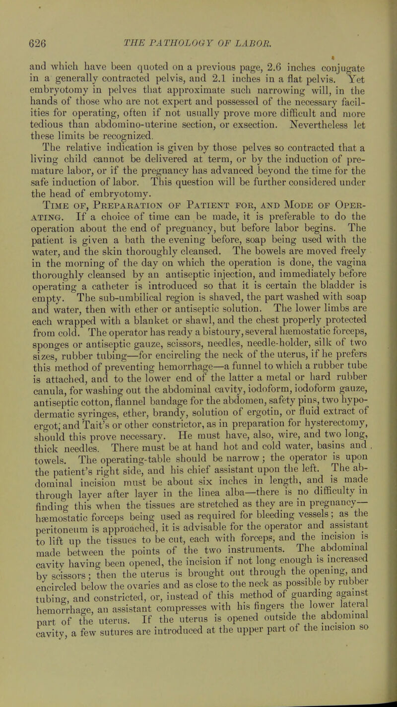 and which have been quoted on a previous page, 2.6 inches conjugate in a generally contracted pelvis, and 2.1 inches in a flat pelvis. Yet embryotomy in pelves that approximate such narrowing will, in the hands of those who are not expert and possessed of the necessary facil- ities for operating, often if not usually prove more difficult and more tedious than abdomino-uterine section, or exsection. Nevertheless let these limits be recognized. The relative indication is given by those pelves so contracted that a living child cannot be delivered at term, or by the induction of pre- mature labor, or if the pregnancy has advanced beyond the time for the safe induction of labor. This question will be further considered under the head of embryotomy. Time of, Preparation op Patient for, and Mode of Oper- ating. If a choice of time can be made, it is preferable to do the operation about the end of pregnancy, but before labor begins. The patient is given a bath the evening before, soap being used with the water, and the skin thoroughly cleansed. The bowels are moved freely in the morning of the day on which the operation is done, the vagina thoroughly cleansed by an antiseptic injection, aud immediately before operating a catheter is introduced so that it is certain the bladder is empty. The sub-umbilical region is shaved, the part washed with soap and water, then with ether or antiseptic solution. The lower limbs are each wrapped with a blanket or shawl, and the chest properly protected from cold. The operator has ready a bistoury,several haemostatic forceps, sponges or antiseptic gauze, scissors, needles, needle-holder, silk of two sizes, rubber tubing—for encircling the neck of the uterus, if he prefers this method of preventing hemorrhage—a funnel to which a rubber tube is attached, and to the lower end of the latter a metal or hard rubber canula, for washing out the abdominal cavity, iodoform, iodoform gauze, antiseptic cotton, flannel bandage for the abdomen, safety pins, two hypo- dermatic syringes, ether, brandy, solution of ergotin, or fluid extract of ergot; and Tait's or other constrictor, as in preparation for hysterectomy, should this prove necessary. He must have, also, wire, and two long, thick needles. There must be at hand hot and cold water, basins and towels. The operating-table should be narrow; the operator is upon the patient's right side, aud his chief assistant upon the left. The ab- dominal incision must be about six inches in length, and is made through layer after layer in the linea alba—there is no difficulty in finding this when the tissues are stretched as they are in pregnancy— haemostatic forceps being used as required for bleeding vessels; as the peritoneum is approached, it is advisable for the operator and assistant to lift up the tissues to be cut, each with forceps, and the incision is made between the points of the two instruments. The abdominal cavitv having been opened, the incision if not long enough is increased by scissors; then the uterus is brought out through the opening, and encircled below the ovaries and as close to the neck as possible by rubber tubing, and constricted, or, instead of this method of guarding against hemorrhage, an assistant compresses with his fingers the lower latera mrt of the uterus. If the uterus is opened outside the abdominal cavity a few sutures are introduced at the upper part of the incision so