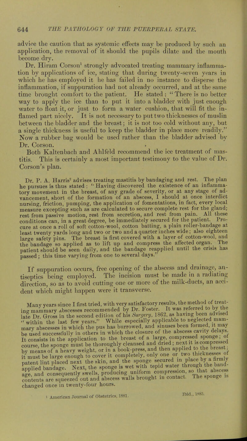 advioe the caution that as systemic effects may be produced by such an application, the removal of it should the pupils dilate and the mouth become dry. Dr. Hiram Corson1 strongly advocated treating mammary inflamma- tion by applications of ice, stating that during twenty-seven years in which he has employed it lie has failed in no instance to disperse the inflammation, if suppuration had not already occurred, and at the same time brought comfort to the patient. He stated :  There is no better way to apply the ice than to put it into a bladder with just enough water to float it, or just to form a water cushion, that will fit the in- flamed part nicely. It is not necessary to put two thicknesses of muslin between the bladder and the breast; it is not too cold without any, but a single thickness is useful to keep the bladder in place more readily. Now a rubber bag would be used rather than the bladder advised by Dr. Corson. Both Kaltenbach and Ahlfeld recommend the ice treatment of mas- titis. This is certainly a most important testimony to the value of Dr. Corson's plan. Dr. P. A. Harris2 advises treating mastitis by bandaging and rest. The plan he pursues is thus stated : '■ Having discovered the existence of an inflamma- tory movement in the breast, of any grade of severity, or at any stage of ad- vancement, short of the formation of an abscess, I should at once interdict nursing, friction, pumping, the application of fomentations, in fact, every local measure excepting such as are calculated to secure complete rest for the gland; rest from passive motion, rest from secretion, and rest from pain. All these conditions can, in a great degree, be immediately secured for the patient. Pro- cure at once a roll of soft cotton-wool, cotton batting, a plain roller-bandage at least twenty yards long and two or two and a quarter inches wide; also eighteen large safety pins. The breast is first covered with a layer of cotton-wool, and the bandage so applied as to lift up and compress the affected organ. The patient should be seen daily, and the bandage reapplied until the crisis has passed ; this time varying from one to several days. If suppuration occurs, free opening of the abscess and drainage, an- tiseptics being employed. The incision must be made in a radiating direction, so as to avoid cutting one or more of the milk-ducts, an acci- dent which might happen were it transverse. Many years since I first tried, with very satisfactory results, the method of treat- ing mammary abscesses recommended by Dr. Foster. It was referred to by the late Dr. Gross in the second edition of his Surgery, 1862, as having been advised within the last few years. While especially applicable to neglected mam- mary abscesses in which the pus has burrowed, and sinuses been formed, it may be used successfully in others in which the closure of the abscess cavity delays It consists in the application to the breast of a large compressed sponge; of course the sponge must be thoroughly cleansed and dried; next it is compressed by means of a heavy weight, or in a book-press, and then applied to the breast it mus? be large enough to cover it completely, only one or two thiAneww of patent lint plfced nelt the skin, and the sponge secured in pWb a firmW aonlied bandage. Next, the sponge is wet with tepid water through the band- a^randbaconsegquently swells, Jrolucing uniform compression Sc.that^absce contents are squeezed out and abscess walls brought in contact. The sponge is changed once in twenty-four hours. i American Journal of Obstetrics, 1881. n>id- 188°-