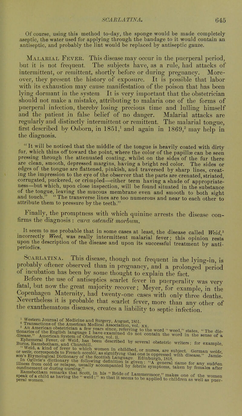 Of course, using this method to-day, the sponge would be made completely aseptic, the water used for applying through the bandage to it would contain an antiseptic, and probably the lint would be replaced by antiseptic gauze. Malarial Fever. This disease may occur in the puerperal period, but it is not frequent. The subjects have, as a rule, had attacks of intermittent, or remittent, shortly before or during pregnancy. More- over, they present the history of exposure. It is possible that labor with its exhaustion may cause manifestation of the poison that has been lying dormant in the system It is very important that the obstetrician should not make a mistake, attributing to malaria one of the forms of puerperal infection, thereby losing precious time and lulling himself and the patient in false belief of no danger. Malarial attacks are regularly and distinctly intermittent or remittent. The malarial tongue, first described by Osborn, in 1851,1 and again in 1869,2 may help in the diagnosis.  It will be noticed that the middle of the tongue is heavily coated with dirty fur, which thins off toward the point, where the color of the papillae can be seen pressing through the attenuated coating, whilst on the sides of the fur there are clean, smooth, depressed margins, having a bright red color. The sides or edges of the tongue are flattened, pinkish, and traversed by sharp lines, creat- ing the impression to the eye of the observer that the parts are crenated, striated, corrugated, puckered, or crimpled—either term having a shade of appropriate- ness—but which, upon close inspection, will be found situated in the substance of the tongue, leaving the mucous membrane even and smooth to both sight and touch. The transverse lines are too numerous and near to each other to attribute them to pressure by the teeth. Finally, the promptness with Avhich quinine arrests the disease con- firms the diagnosis : cura ostendit morbum. It seem to me probable that in some cases at least, the disease called Weid 3 incorrectly Weed, was really intermittent malarial fever; this opinion rest's upon the description of the disease and upon its successful treatment bv anti- penodica. J Scarlatina. This disease, though not frequent in the lying-in, is probably oftener observed than in pregnancy, and a prolonged ^period of incubation has been by some thought to explain the fact. Before the use of antiseptics scarlet fever in puerperality was very fatal, but now the great majority recover; Meyer, for example, in the Copenhagen Maternity, had twenty-one cases with only three deaths Nevertheless it is probable that scarlet fever, more than anv other of the exanthematous diseases, creates a liability to septic infection. i Western Journal of Medicine and Surgery, August 1851 1 Transactions of the American Medical Association' vol xx An American obstetrician a few years since, referrine'to the wnrrl  wc»rt » ct<,tQC, « ^v, B^SS^XXA^ deSCrii,ed byseveral obstetric *» example, or'^co*^ 0r nurses are subject. German weide, son's Etymoio^^ W confinement or during nursing  ^ uy leorue symptoms, taken by females after spe^f^ of the women pera) women. ems t0 be aPPlfed to children as well as puer-