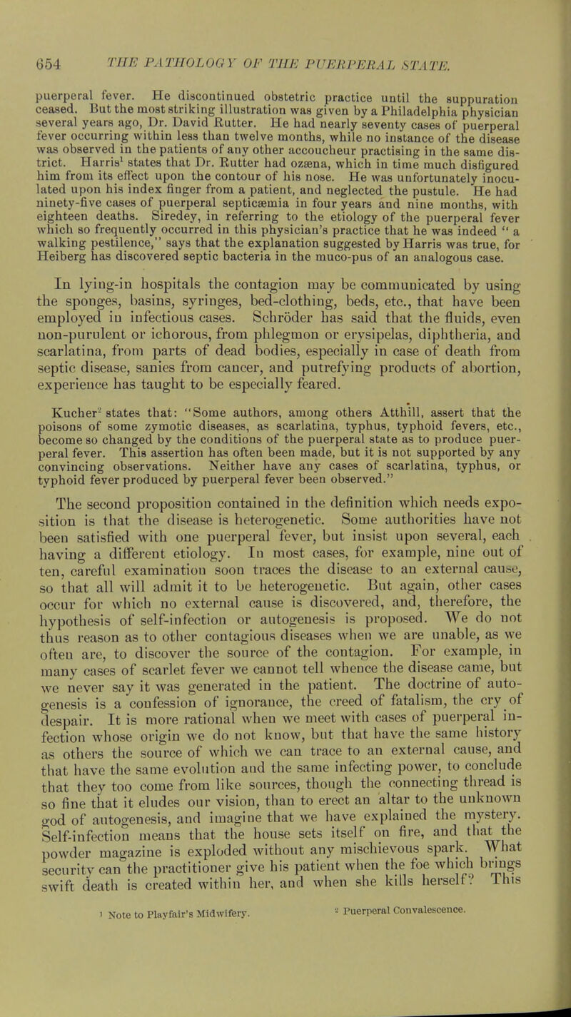 puerperal fever. He discontinued obstetric practice until the suppuration ceased. But the most striking illustration was given by a Philadelphia physician several years ago, Dr. David Eutter. He had nearly seventy cases of puerperal fever occurring within less than twelve months, while no instance of the disease was observed in the patients of any other accoucheur practising in the same dis- trict. Harris1 states that Dr. Rutter had ozsena, which in time much disfigured him from its effect upon the contour of his nose. He was unfortunately inocu- lated upon his index finger from a patient, and neglected the pustule. He had ninety-five cases of puerperal septicaemia in four years and nine months, with eighteen deaths. Siredey, in referring to the etiology of the puerperal fever which so frequently occurred in this physician's practice that he was indeed  a walking pestilence, says that the explanation suggested by Harris was true, for Heiberg has discovered septic bacteria in the muco-pus of an analogous case. In lying-in hospitals the contagion may be communicated by using the sponges, basins, syringes, bed-clothing, beds, etc., that have been employed in infectious cases. Schroder has said that the fluids, even non-purulent or ichorous, from phlegmon or erysipelas, diphtheria, and scarlatina, from parts of dead bodies, especially in case of death from septic disease, sanies from cancer, and putrefying products of abortion, experience has taught to be especially feared. Kucher'states that: Some authors, among others Atthill, assert that the poisons of some zymotic diseases, as scarlatina, typhus, typhoid fevers, etc., become so changed by the conditions of the puerperal state as to produce puer- peral fever. This assertion has often been made, but it is not supported by any convincing observations. Neither have any cases of scarlatina, typhus, or typhoid fever produced by puerperal fever been observed. The second proposition contained in the definition which needs expo- sition is that the disease is heterogenetic. Some authorities have not been satisfied with one puerperal fever, but insist upon several, each having a different etiology. Iu most cases, for example, nine out of ten, careful examination soon traces the disease to an external cause, so that all will admit it to be heterogenetic. But again, other cases occur for which no external cause is discovered, and, therefore, the hypothesis of self-infection or autogenesis is proposed. We do not thus reason as to other contagious diseases when we are unable, as we ofteu are, to discover the source of the contagion. For example, in many cases of scarlet fever we cannot tell whence the disease came, but we never say it was generated iu the patient. The doctrine of auto- genesis is a confession of ignorauce, the creed of fatalism, the cry of despair. It is more rational when we meet with cases of puerperal in- fection whose origin we do not know, but that have the same history as others the source of which we can trace to an external cause, and that have the same evolution and the same infecting power, to conclude that they too come from like sources, though the connecting thread is so fine that it eludes our vision, than to erect an altar to the unknown god of autogenesis, and imagine that we have explained the mystery. Self-infection means that the house sets itself on fire, and that the powder magazine is exploded without any mischievous spark. What security caiTthe practitioner give his patient when the foe which brings swift death is created within her, and when she kills herself? This i Note to Playfair's Midwifery. '-' Puerperal Convalescence.